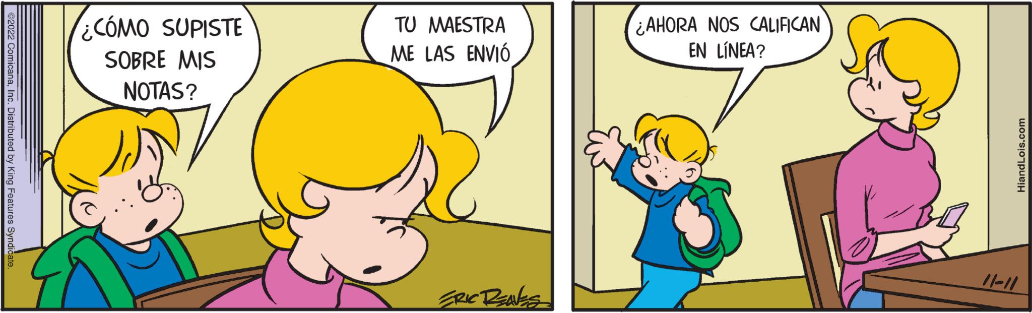 Happy OCR: ©2022 ComicanaInc. Distributed by King Features Syndicate. ¿CÓMO SUPISTE SOBRE MIS NOTAS? TU MAESTRA ME LAS ENVIÓ ERIC RENES ¿AHORA NOS CALIFICAN EN LÍNEA? HiandLois.com 11-11 © 2022 ComicanaInc. Distributed by King Features Syndicate . ¿ CÓMO SUPISTE SOBRE MIS NOTAS ? TU MAESTRA ME LAS ENVIÓ ERIC RENES ¿ AHORA NOS CALIFICAN EN LÍNEA ? HiandLois.com 11-11