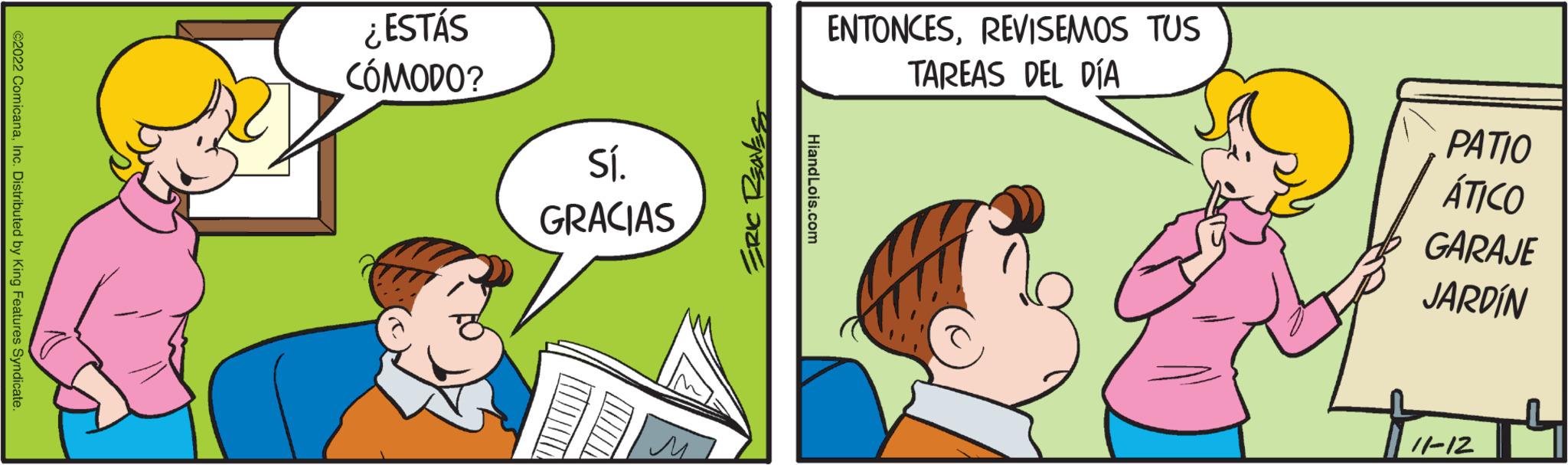 Illustration OCR: ©2022 ComicanaInc. Distributed by King Features Syndicate. ¿ESTÁS CÓMODO? Sí. GRACIAS M ERIC REAVES HiandLois.com ENTONCESREVISEMOS TUS TAREAS DEL DÍA PATIO ÁTICO GARAJE JARDÍN 11-12 © 2022 ComicanaInc. Distributed by King Features Syndicate . ¿ ESTÁS CÓMODO ? Sí . GRACIAS M ERIC REAVES HiandLois.com ENTONCESREVISEMOS TUS TAREAS DEL DÍA PATIO ÁTICO GARAJE JARDÍN 11-12