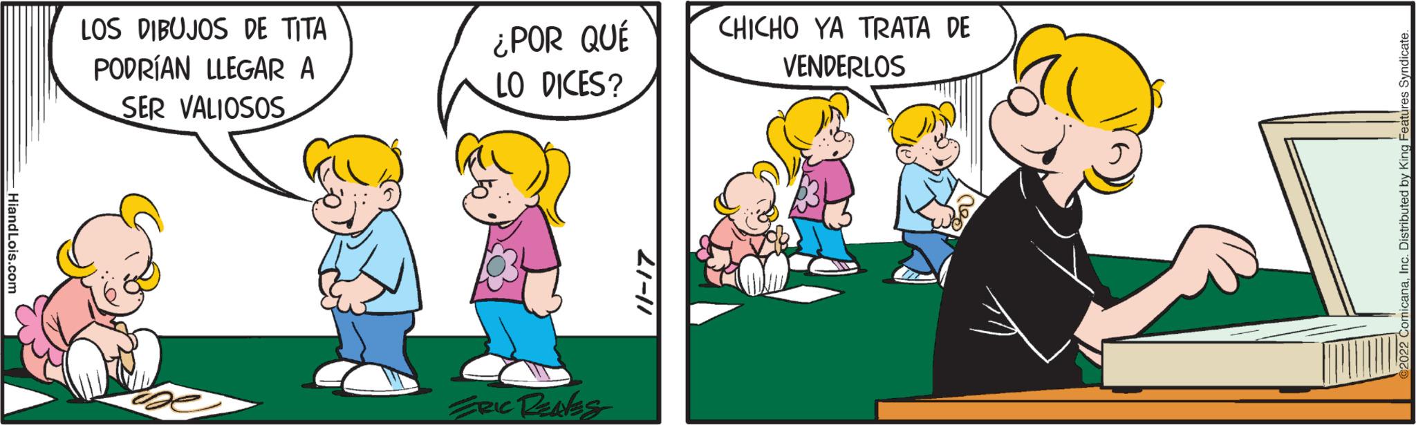 Gesture OCR: Hiand Lois.com LOS DIBUJOS DE TITA PODRÍAN LLEGAR A SER VALIOSOS ¿POR QUÉ LO DICES? ERIC RENES 11-17 CHICHO YA TRATA DE VENDERLOS 2022 ComicanaInc. Distributed by King Features Syndicate. Hiand Lois.com LOS DIBUJOS DE TITA PODRÍAN LLEGAR A SER VALIOSOS ¿ POR QUÉ LO DICES ? ERIC RENES 11-17 CHICHO YA TRATA DE VENDERLOS 2022 ComicanaInc. Distributed by King Features Syndicate .