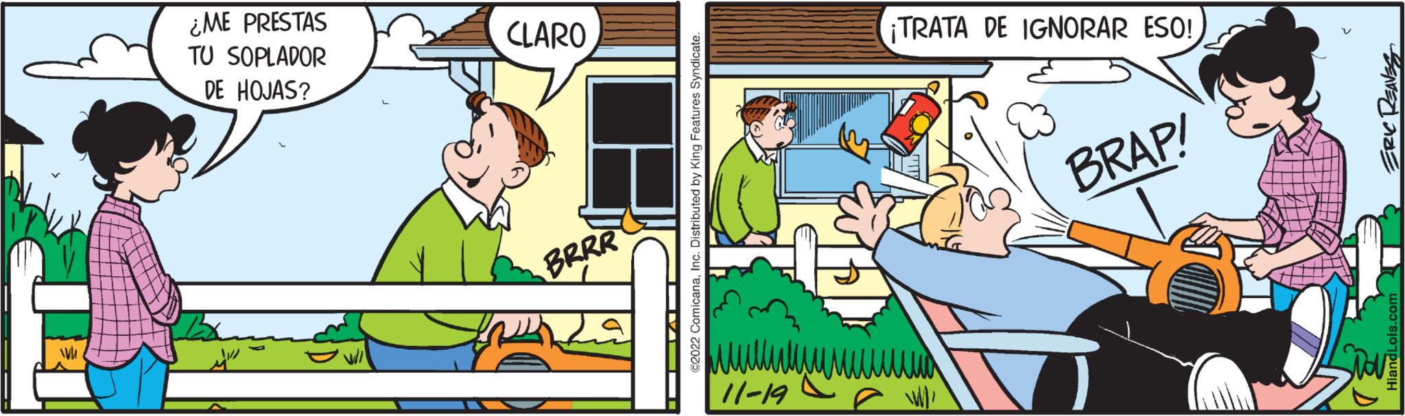 People OCR: WW ¿ME PRESTAS TU SOPLADOR DE HOJAS? ???? CLARO BRRR fi ?? VA??i ©2022 ComicanaInc. Distributed by King Features Syndicate. ¡TRATA DE IGNORAR ESO! 11-19 W/ BRAP! ERIC REAVES HiandLois.com WW ¿ ME PRESTAS TU SOPLADOR DE HOJAS ? ???? CLARO BRRR fi ?? VA??i © 2022 ComicanaInc. Distributed by King Features Syndicate . ¡ TRATA DE IGNORAR ESO ! 11-19 W / BRAP ! ERIC REAVES HiandLois.com