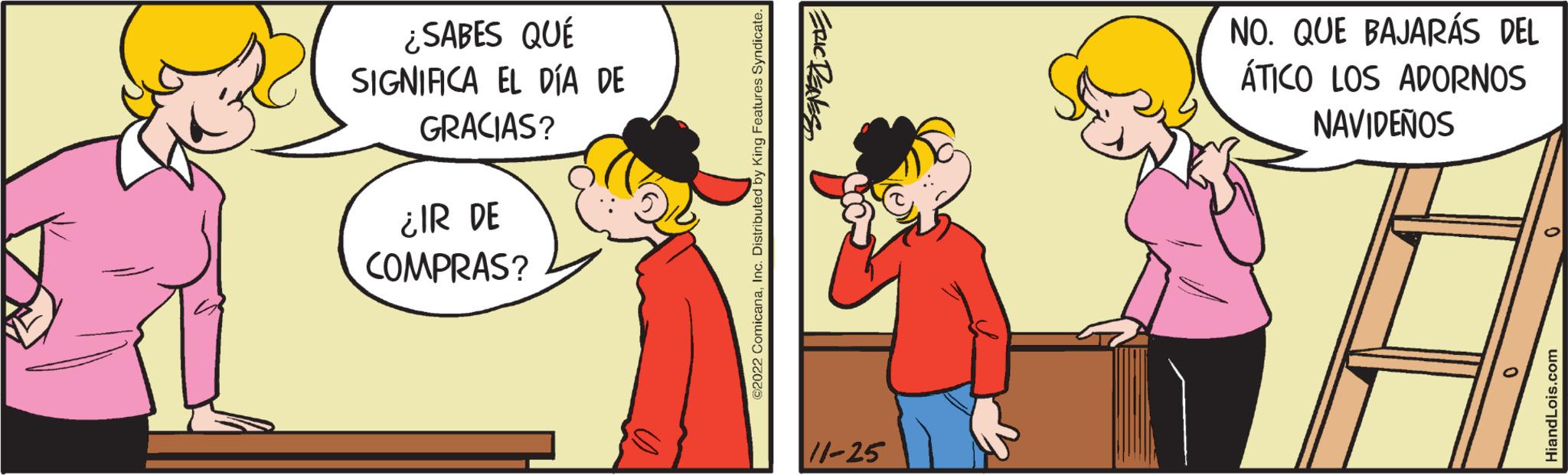 Yellow OCR: ¿SABES QUÉ SIGNIACA EL DÍA DE GRACIAS? ¿IR DE COMPRAS? ©2022 ComicanaInc. Distributed by King Features Syndicate. ERIC DENES 11-25 NO. QUE BAJARÁS DEL ÁTICO LOS ADORNOS NAVIDEÑOS 0 HiandLois.com ¿ SABES QUÉ SIGNIACA EL DÍA DE GRACIAS ? ¿ IR DE COMPRAS ? © 2022 ComicanaInc. Distributed by King Features Syndicate . ERIC DENES 11-25 NO . QUE BAJARÁS DEL ÁTICO LOS ADORNOS NAVIDEÑOS 0 HiandLois.com