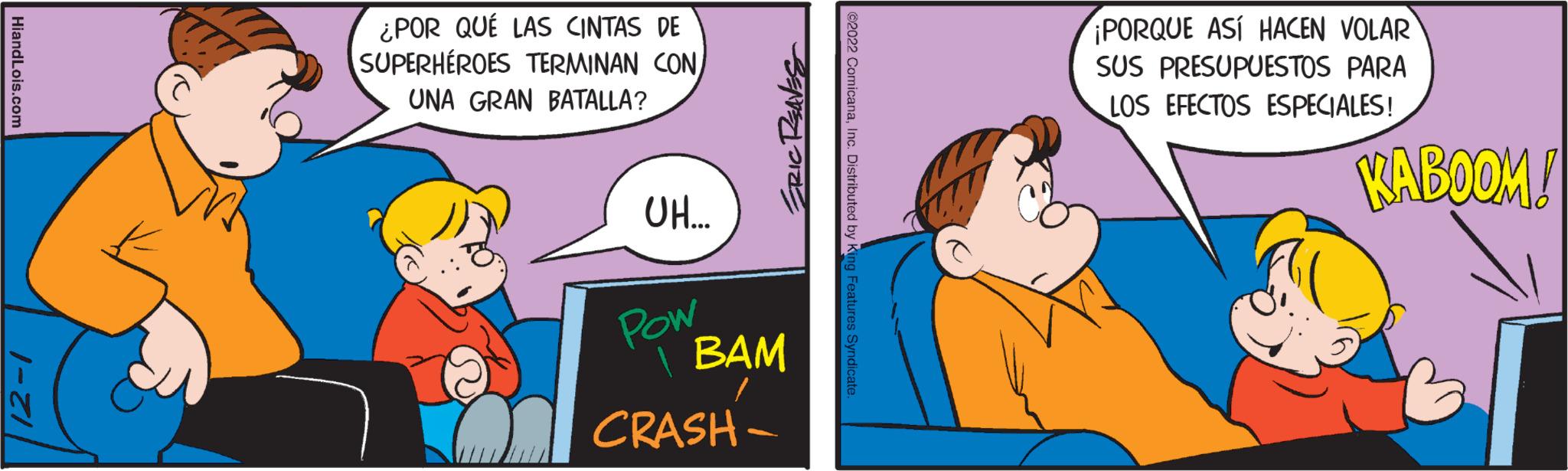 Art OCR: HiandLois.com 12-1 ¿POR QUÉ LAS CINTAS DE SUPERHÉROES TERMINAN CON UNA GRAN BATALLA? UH... ERIC REAVES Pow BAM CRASH- ©2022 ComicanaInc. Distributed by King Features Syndicate. ¡PORQUE ASÍ HACEN VOLAR SUS PRESUPUESTOS PARA LOS EFECTOS ESPECIALES! KABOOM! HiandLois.com 12-1 ¿ POR QUÉ LAS CINTAS DE SUPERHÉROES TERMINAN CON UNA GRAN BATALLA ? UH ... ERIC REAVES Pow BAM CRASH © 2022 ComicanaInc. Distributed by King Features Syndicate . ¡ PORQUE ASÍ HACEN VOLAR SUS PRESUPUESTOS PARA LOS EFECTOS ESPECIALES ! KABOOM !