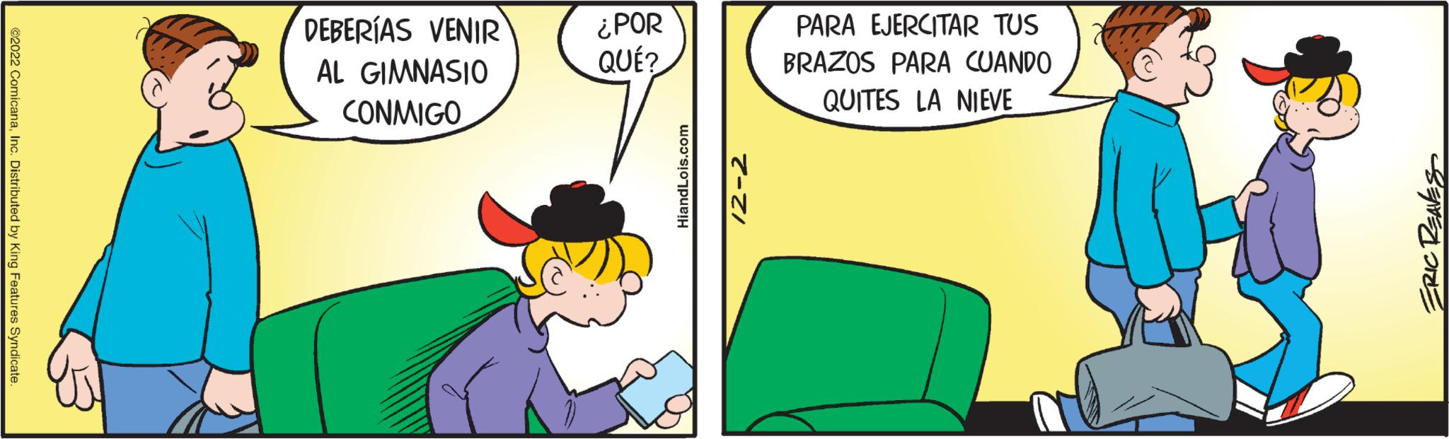 Pleased OCR: ©2022 ComicanaInc. Distributed by King Features Syndicate DEBERÍAS VENIR AL GIMNASIO CONMIGO ¿POR QUÉ? HiandLois.com 12-2 PARA EJERCITAR TUS BRAZOS PARA CUANDO QUITES LA NIEVE ERIC REAVES © 2022 ComicanaInc. Distributed by King Features Syndicate DEBERÍAS VENIR AL GIMNASIO CONMIGO ¿ POR QUÉ ? HiandLois.com 12-2 PARA EJERCITAR TUS BRAZOS PARA CUANDO QUITES LA NIEVE ERIC REAVES
