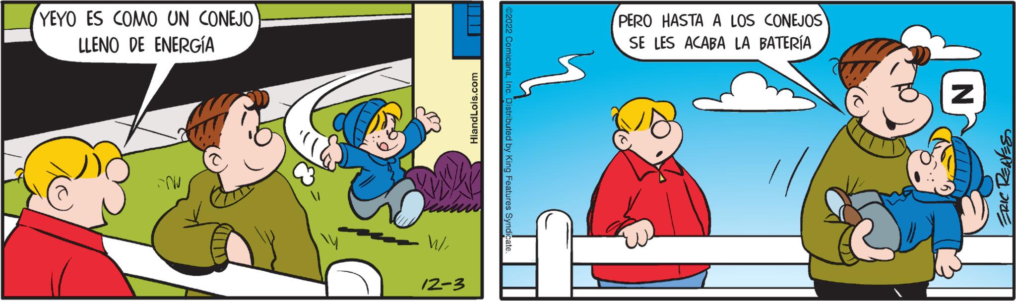 Rectangle OCR: YEYO ES COMO UN CONEJO LLENO DE ENERGÍA -NU W/12-3 HiandLois.com ?2022 ComicanaInc. Distributed by King Features Syndicate. PERO HASTA A LOS CONEJOS SE LES ACABA LA BATERÍA Z ERIC REAVES YEYO ES COMO UN CONEJO LLENO DE ENERGÍA -NU W /12-3 HiandLois.com ?2022 ComicanaInc. Distributed by King Features Syndicate . PERO HASTA A LOS CONEJOS SE LES ACABA LA BATERÍA Z ERIC REAVES