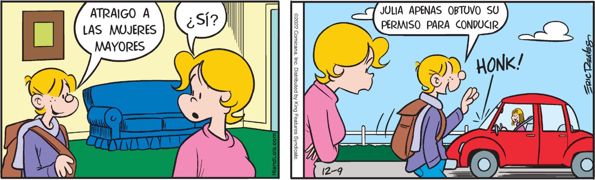 Mammal OCR: ATRAIGO A LAS MUJERES MAYORES ¿Sí? HiandLois.com ?2022 ComicanaInc. Distributed by King Features Syndicate. 12-9 JULIA APENAS OBTUVO SU PERMISO PARA CONDUCIR HONK! ERIC REAVES ATRAIGO A LAS MUJERES MAYORES ¿ Sí ? HiandLois.com ?2022 ComicanaInc. Distributed by King Features Syndicate . 12-9 JULIA APENAS OBTUVO SU PERMISO PARA CONDUCIR HONK ! ERIC REAVES