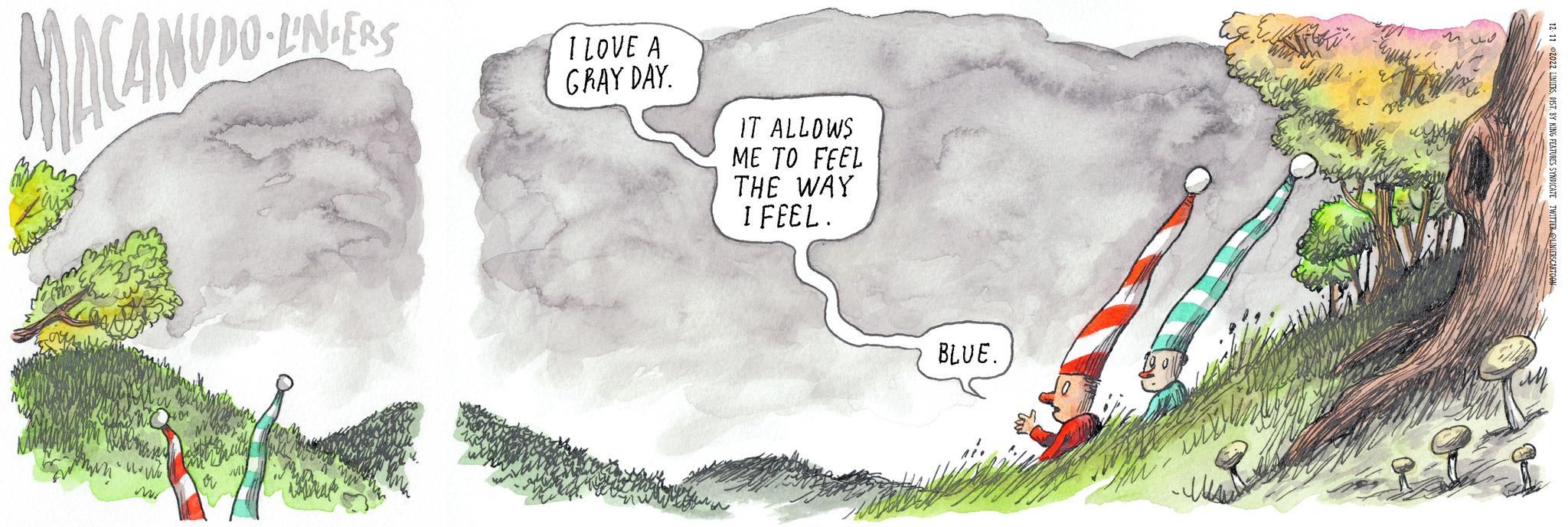 Geological phenomenon OCR: MACANUDO dos ??? • V Mr LUDO-L'NDERS www. M My I LOVE A GRAY DAY. IT ALLOWS ME TO FEEL THE WAY I FEEL. BLUE. will won. ???? M 12-11 2022 LINIERSDIST. BY KING FEATURES SYNDICATE TWITTER@LINIERS CARTOON MACANUDO dos ??? • V Mr LUDO - L'NDERS www . M My I LOVE A GRAY DAY . IT ALLOWS ME TO FEEL THE WAY I FEEL . BLUE . will won . ???? M 12-11 2022 LINIERSDIST . BY KING FEATURES SYNDICATE TWITTER @ LINIERS CARTOON