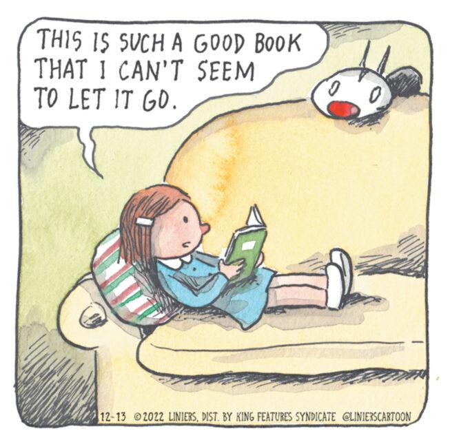 Drawing OCR: THIS IS SUCH A GOOD BOOK THAT I CAN'T SEEM TO LET IT GO. 0 F 12-13 2022 LINIERSDIST. BY KING FEATURES SYNDICATE @LINIERSCARTOON THIS IS SUCH A GOOD BOOK THAT I CAN'T SEEM TO LET IT GO . 0 F 12-13 2022 LINIERSDIST . BY KING FEATURES SYNDICATE @LINIERSCARTOON