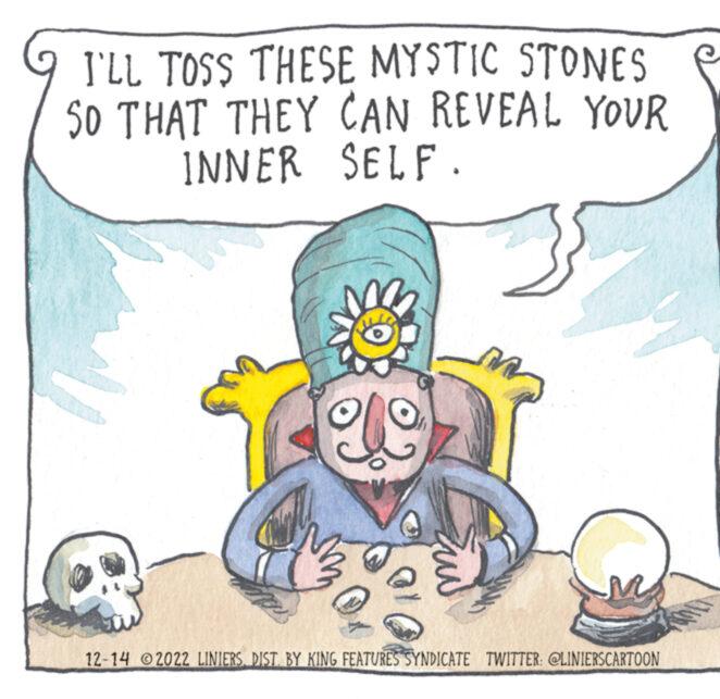 Art OCR: I'LL TOSS THESE MYSTIC STONES SO THAT THEY CAN REVEAL YOUR INNER SELF. 12-14 2022 LINIERSDIST. BY KING FEATURES SYNDICATE TWITTER: @LINIERSCARTOON I'LL TOSS THESE MYSTIC STONES SO THAT THEY CAN REVEAL YOUR INNER SELF . 12-14 2022 LINIERSDIST . BY KING FEATURES SYNDICATE TWITTER : @LINIERSCARTOON