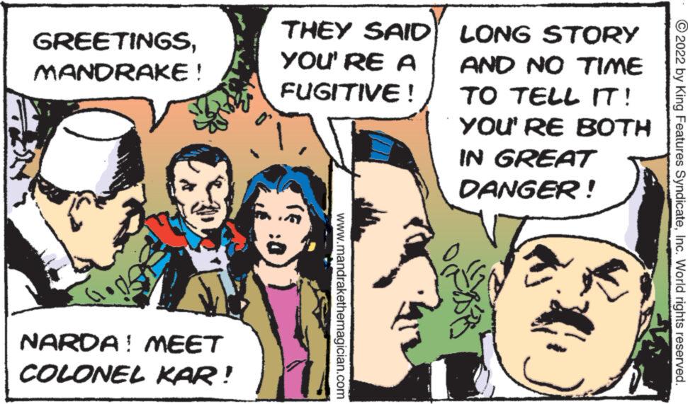 Happy OCR: GREETINGSMANDRAKE! NARDA ! MEET COLONEL KAR! THEY SAID YOU'RE A FUGITIVE! www.mandrakethemagician.com LONG STORY AND NO TIME TO TELL IT! YOU'RE IN GREAT DANGER! ? BOTH ?2022 by King Features SyndicateInc. World rights reserved. GREETINGSMANDRAKE ! NARDA ! MEET COLONEL KAR ! THEY SAID YOU'RE A FUGITIVE ! www.mandrakethemagician.com LONG STORY AND NO TIME TO TELL IT ! YOU'RE IN GREAT DANGER ! ? BOTH ?2022 by King Features SyndicateInc. World rights reserved .