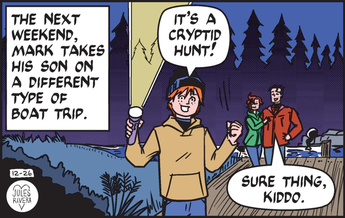 Humour OCR: THE NEXT WEEKENDMARK TAKES HIS SON ON A DIFFERENT TYPE OF BOAT TRIP. 12-261 JULES RIVERA V IT'S A CRYPTID HUNT! MA SURE THINGKIDDO. THE NEXT WEEKENDMARK TAKES HIS SON ON A DIFFERENT TYPE OF BOAT TRIP . 12-261 JULES RIVERA V IT'S A CRYPTID HUNT ! MA SURE THINGKIDDO .