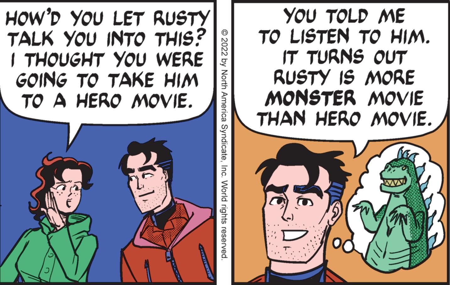 Parallel OCR: HOW'D YOU LET RUSTY TALK YOU INTO THIS? I THOUGHT YOU WERE GOING TO TAKE HIM TO A HERO MOVIE. J © 2022 by North America SyndicateInc. World rights reserved. YOU TOLD ME TO LISTEN TO HIM. IT TURNS OUT RUSTY IS MORE MONSTER MOVIE THAN HERO MOVIE. HOW'D YOU LET RUSTY TALK YOU INTO THIS ? I THOUGHT YOU WERE GOING TO TAKE HIM TO A HERO MOVIE . J © 2022 by North America SyndicateInc. World rights reserved . YOU TOLD ME TO LISTEN TO HIM . IT TURNS OUT RUSTY IS MORE MONSTER MOVIE THAN HERO MOVIE .