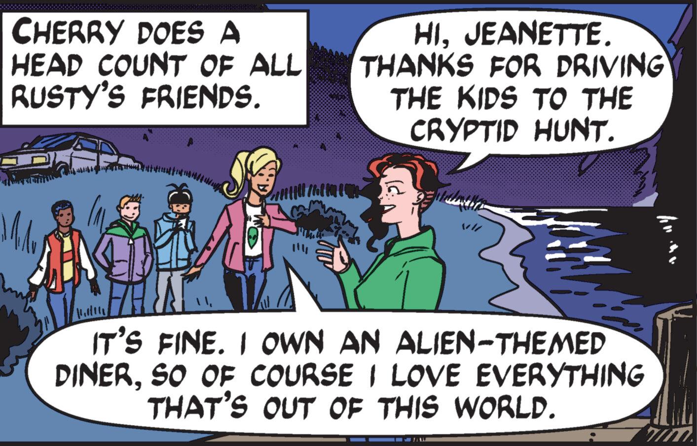 Fictional character OCR: CHERRY DOES A HEAD COUNT OF ALL RUSTY'S FRIENDS. Mil g FANTA 101 760100000 HIJEANETTE. THANKS FOR DRIVING THE KIDS TO THE CRYPTID HUNT. ||| daar IT'S FINE. I OWN AN ALIEN-THEMED DINERSO OF COURSE I LOVE EVERYTHING THAT'S OUT OF THIS WORLD. CHERRY DOES A HEAD COUNT OF ALL RUSTY'S FRIENDS . Mil g FANTA 101 760100000 HIJEANETTE . THANKS FOR DRIVING THE KIDS TO THE CRYPTID HUNT . ||| daar IT'S FINE . I OWN AN ALIEN - THEMED DINERSO OF COURSE I LOVE EVERYTHING THAT'S OUT OF THIS WORLD .