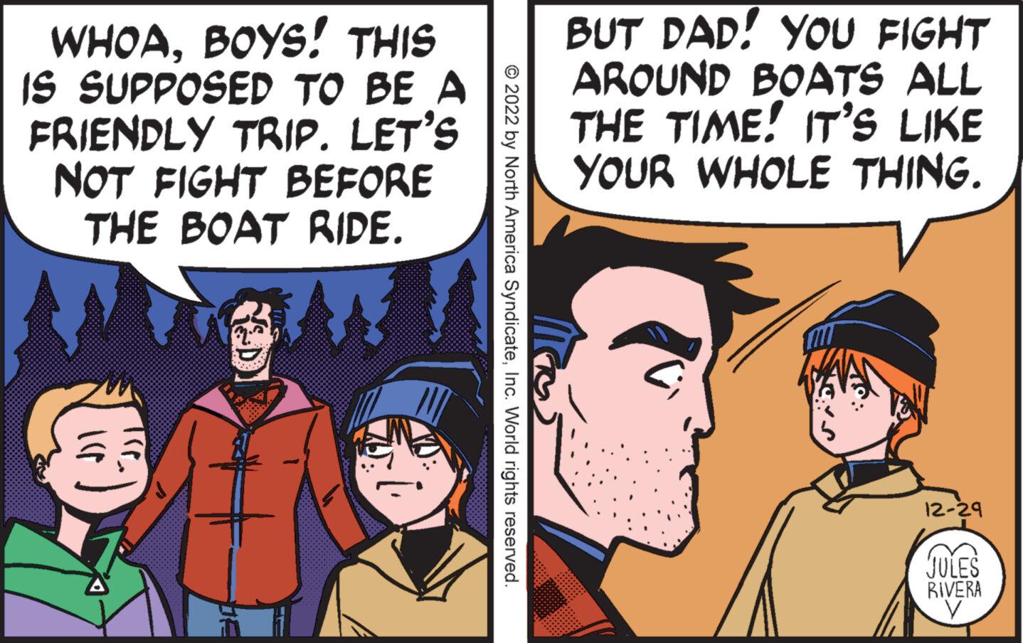 Font OCR: WHOABOYS! THIS IS SUPPOSED TO BE A FRIENDLY TRIP. LET'S NOT FIGHT BEFORE THE BOAT RIDE. W Ilp 5:1 W: © 2022 by North America SyndicateInc. World rights reserved. BUT DAD! YOU FIGHT AROUND BOATS ALL THE TIME! IT'S LIKE YOUR WHOLE THING. 12-29 JULES RIVERA V WHOABOYS ! THIS IS SUPPOSED TO BE A FRIENDLY TRIP . LET'S NOT FIGHT BEFORE THE BOAT RIDE . W Ilp 5 : 1 W : © 2022 by North America SyndicateInc. World rights reserved . BUT DAD ! YOU FIGHT AROUND BOATS ALL THE TIME ! IT'S LIKE YOUR WHOLE THING . 12-29 JULES RIVERA V