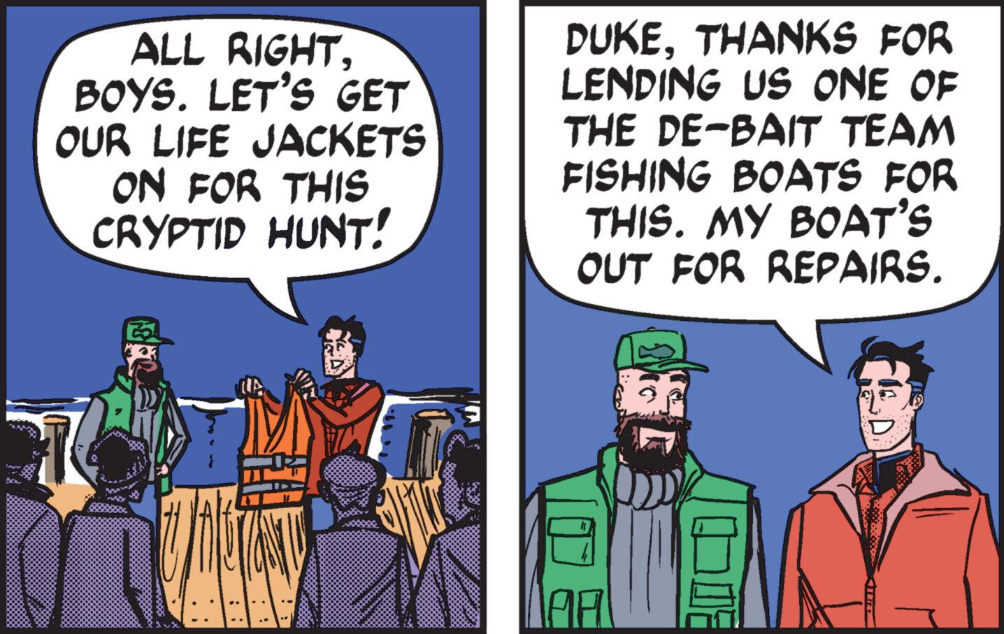 Parallel OCR: ALL RIGHTBOYS. LET'S GET OUR LIFE JACKETS ON FOR THIS CRYPTID HUNT! UMETANTY DUKETHANKS FOR LENDING US ONE OF THE DE-BAIT TEAM FISHING BOATS FOR THIS. MY BOAT'S OUT FOR REPAIRS. ON F ALL RIGHTBOYS . LET'S GET OUR LIFE JACKETS ON FOR THIS CRYPTID HUNT ! UMETANTY DUKETHANKS FOR LENDING US ONE OF THE DE - BAIT TEAM FISHING BOATS FOR THIS . MY BOAT'S OUT FOR REPAIRS . ON F