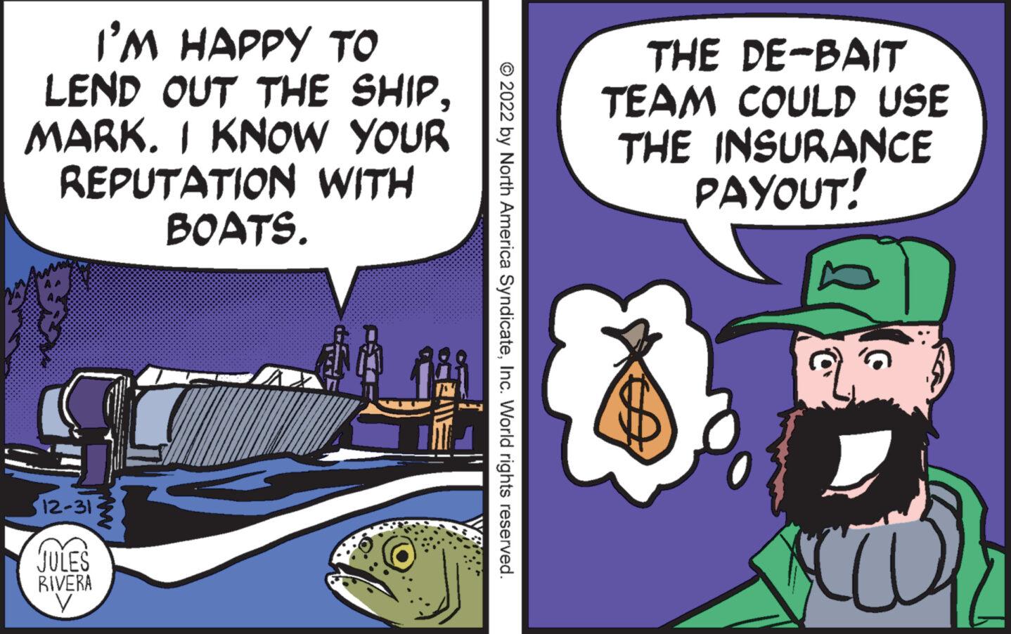 Fiction OCR: I'M HAPPY TO LEND OUT THE SHIPMARK. I KNOW YOUR REPUTATION WITH BOATS. you 12-31- ww JULES RIVERA y © 2022 by North America SyndicateInc. World rights reserved. THE DE-BAIT TEAM COULD USE THE INSURANCE PAYOUT! cka CO I'M HAPPY TO LEND OUT THE SHIPMARK . I KNOW YOUR REPUTATION WITH BOATS . you 12-31 ww JULES RIVERA y © 2022 by North America SyndicateInc. World rights reserved . THE DE - BAIT TEAM COULD USE THE INSURANCE PAYOUT ! cka CO