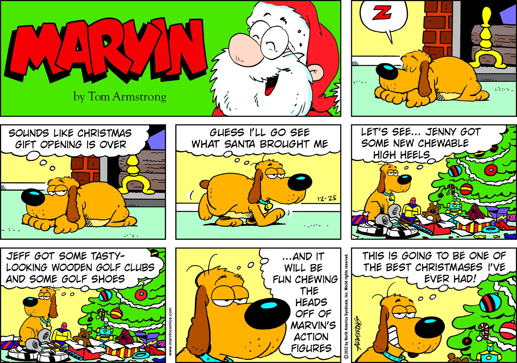 Mammal OCR: MARKIN by Tom Armstrong SOUNDS LIKE CHRISTMAS GIFT OPENING IS OVER IM JEFF GOT SOME TASTY- LOOKING WOODEN GOLF CLUBS AND SOME GOLF SHOES www.marvincomics.com GUESS I'LL GO SEE WHAT SANTA BROUGHT ME 12-25 ...AND IT WILL BE FUN CHEWING THE HEADS OFF OF MARVIN'S ACTION FIGURES ?2022 by North America SyndicateInc. World rights reserved. ARMSTRONG N Im LET'S SEE... JENNY GOT SOME NEW CHEWABLE HIGH HEELS THIS IS GOING TO BE ONE OF THE BEST CHRISTMASES I'VE EVER HAD! MARKIN by Tom Armstrong SOUNDS LIKE CHRISTMAS GIFT OPENING IS OVER IM JEFF GOT SOME TASTY LOOKING WOODEN GOLF CLUBS AND SOME GOLF SHOES www.marvincomics.com GUESS I'LL GO SEE WHAT SANTA BROUGHT ME 12-25 ... AND IT WILL BE FUN CHEWING THE HEADS OFF OF MARVIN'S ACTION FIGURES ?2022 by North America SyndicateInc. World rights reserved . ARMSTRONG N Im LET'S SEE ... JENNY GOT SOME NEW CHEWABLE HIGH HEELS THIS IS GOING TO BE ONE OF THE BEST CHRISTMASES I'VE EVER HAD !