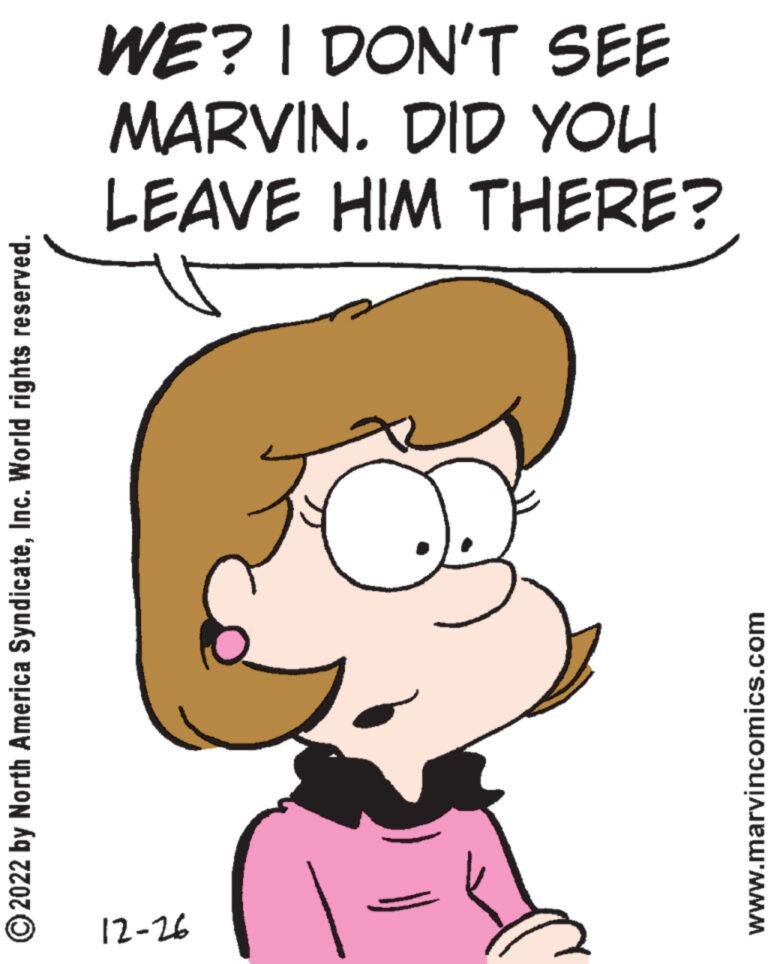 Happy OCR: ?2022 by North America SyndicateInc. World rights reserved. WE? I DON'T SEE MARVIN. DID YOU LEAVE HIM THERE? 12-26 J www.marvincomics.com ?2022 by North America SyndicateInc. World rights reserved . WE ? I DON'T SEE MARVIN . DID YOU LEAVE HIM THERE ? 12-26 J www.marvincomics.com