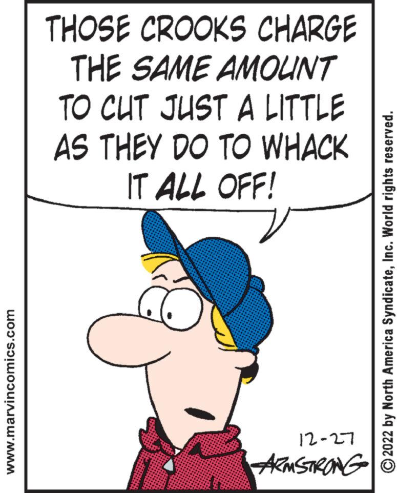 Font OCR: www.marvincomics.com THOSE CROOKS CHARGE THE SAME AMOUNT TO CUT JUST A LITTLE AS THEY DO TO WHACK IT ALL OFF! 12-27 ARMSTRONG ?2022 by North America SyndicateInc. World rights reserved. www.marvincomics.com THOSE CROOKS CHARGE THE SAME AMOUNT TO CUT JUST A LITTLE AS THEY DO TO WHACK IT ALL OFF ! 12-27 ARMSTRONG ?2022 by North America SyndicateInc. World rights reserved .