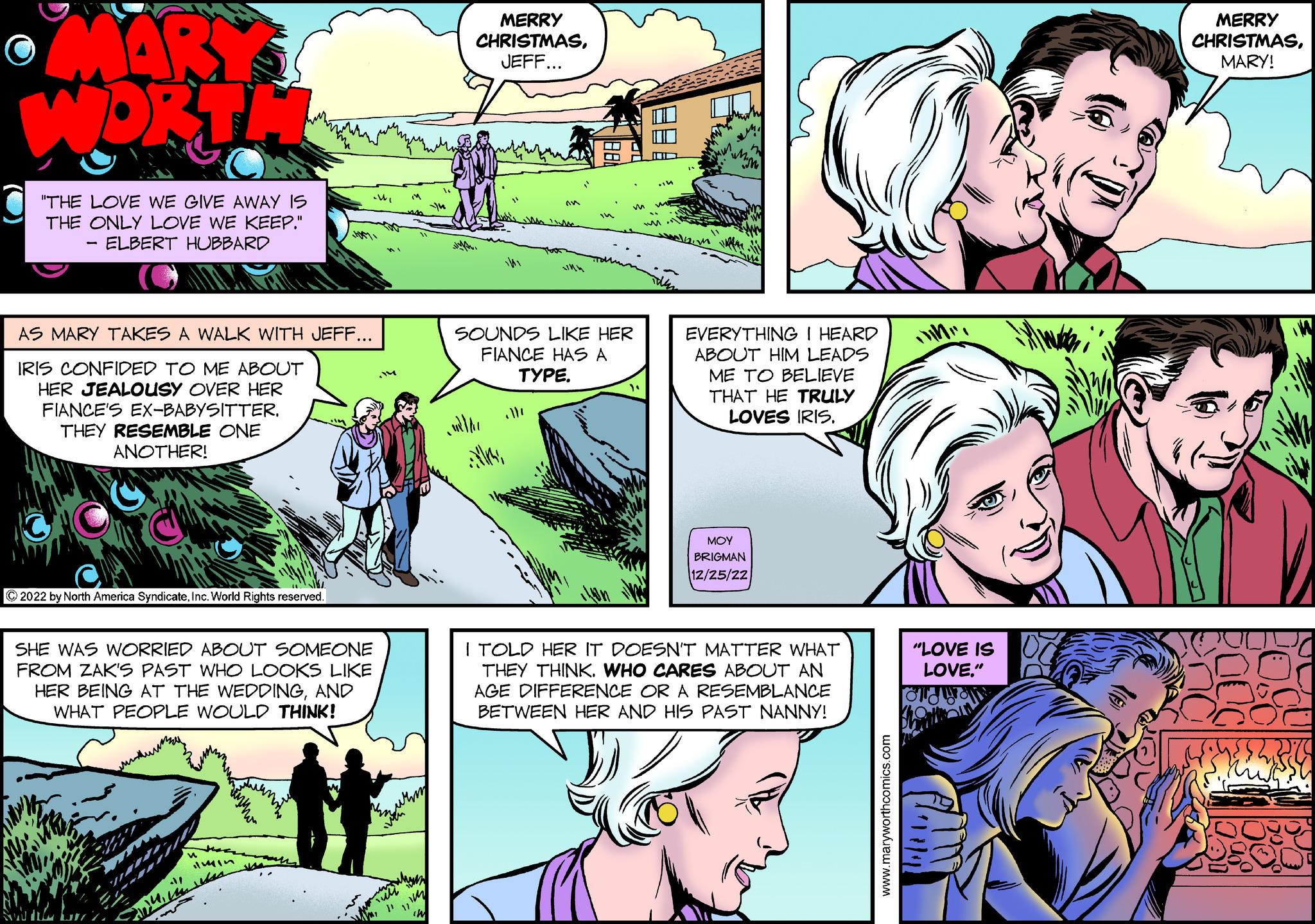 Font OCR: MARY WORTH "THE LOVE WE GIVE AWAY IS THE ONLY LOVE WE KEEP." ELBERT HUBBARD - AS MARY TAKES A WALK WITH JEFF... IRIS CONFIDED TO ME ABOUT HER JEALOUSY OVER HER FIANCE'S EX-BABYSITTER. THEY RESEMBLE ONE ANOTHER! ?2022 by North America SyndicateInc. World Rights reserved. Har SHE WAS WORRIED ABOUT SOMEONE FROM ZAK'S PAST WHO LOOKS LIKE HER BEING AT THE WEDDINGAND WHAT PEOPLE WOULD THINK! 41 ilmin .W } surm 11 IN MERRY CHRISTMASJEFF... SOUNDS LIKE HER FIANCE HAS A TYPE. ontde " EVERYTHING I HEARD ABOUT HIM LEADS ME TO BELIEVE THAT HE TRULY LOVES IRIS. ??? BRIGMAN 12/25/22 I TOLD HER IT DOESN'T MATTER WHAT THEY THINK. WHO CARES ABOUT AN AGE DIFFERENCE OR A RESEMBLANCE BETWEEN HER AND HIS PAST NANNY! www.maryworthcomics.com M "LOVE IS LOVE." MERRY CHRISTMASMARY! MARY WORTH " THE LOVE WE GIVE AWAY IS THE ONLY LOVE WE KEEP . " ELBERT HUBBARD - AS MARY TAKES A WALK WITH JEFF ... IRIS CONFIDED TO ME ABOUT HER JEALOUSY OVER HER FIANCE'S EX - BABYSITTER . THEY RESEMBLE ONE ANOTHER ! ?2022 by North America SyndicateInc. World Rights reserved . Har SHE WAS WORRIED ABOUT SOMEONE FROM ZAK'S PAST WHO LOOKS LIKE HER BEING AT THE WEDDINGAND WHAT PEOPLE WOULD THINK ! 41 ilmin .W } surm 11 IN MERRY CHRISTMASJEFF ... SOUNDS LIKE HER FIANCE HAS A TYPE . ontde " EVERYTHING I HEARD ABOUT HIM LEADS ME TO BELIEVE THAT HE TRULY LOVES IRIS . ??? BRIGMAN 12/25/22 I TOLD HER IT DOESN'T MATTER WHAT THEY THINK . WHO CARES ABOUT AN AGE DIFFERENCE OR A RESEMBLANCE BETWEEN HER AND HIS PAST NANNY ! www.maryworthcomics.com M " LOVE IS LOVE . " MERRY CHRISTMASMARY !