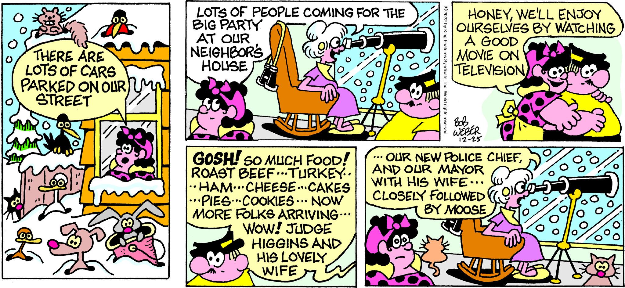 Pink OCR: THERE ARE LOTS OF CARS PARKED ON OUR M STREET "MIMO OOT LOTS OF PEOPLE COMING FOR THE BIG PARTY AT OUR ? NEIGHBOR'S HOUSE GOSH! SO MUCH FOOD! ROAST BEEF...TURKEY.. HAM CHEESECAKES ···PIES···COOKIES... NOW MORE FOLKS ARRIVING... WOW! JUDGE ... HIGGINS AND HIS LOVELY WIFE ?2022 by King Features SyndicateInc. World rights reserved. HONEYWE'LL ENJOY OURSELVES BY WATCHING A GOOD MOVIE ON TELEVISION Bob WEBER 12-25 • OUR NEW POLICE CHIEFAND OUR MAYOR WITH HIS WIFE... CLOSELY FOLLOWED BY MOOSE o THERE ARE LOTS OF CARS PARKED ON OUR M STREET " MIMO OOT LOTS OF PEOPLE COMING FOR THE BIG PARTY AT OUR ? NEIGHBOR'S HOUSE GOSH ! SO MUCH FOOD ! ROAST BEEF ... TURKEY .. HAM CHEESECAKES ··· PIES ··· COOKIES ... NOW MORE FOLKS ARRIVING ... WOW ! JUDGE ... HIGGINS AND HIS LOVELY WIFE ?2022 by King Features SyndicateInc. World rights reserved . HONEYWE'LL ENJOY OURSELVES BY WATCHING A GOOD MOVIE ON TELEVISION Bob WEBER 12-25 • OUR NEW POLICE CHIEFAND OUR MAYOR WITH HIS WIFE ... CLOSELY FOLLOWED BY MOOSE o