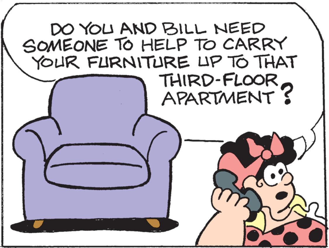 Pleased OCR: DO YOU AND BILL NEED SOMEONE TO HELP TO CARRY YOUR FURNITURE UP TO THAT THIRD-FLOOR APARTMENT? DO YOU AND BILL NEED SOMEONE TO HELP TO CARRY YOUR FURNITURE UP TO THAT THIRD - FLOOR APARTMENT ?