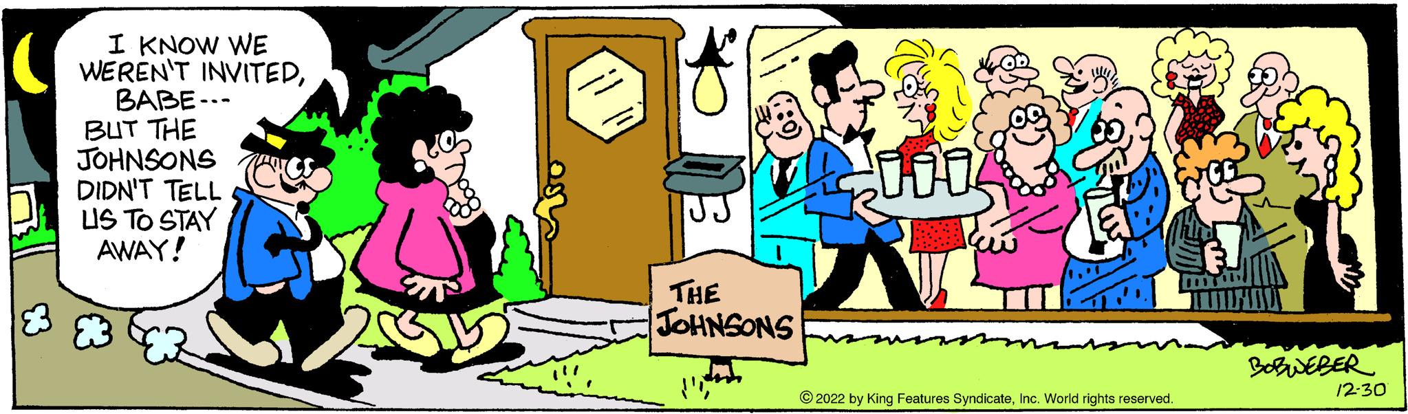 Social group OCR: ( I KNOW WE WEREN'T INVITEDBABE-.. BUT THE JOHNSONS 83 DIDN'T TELL LIS TO STAY AWAY! THE JOHNSONS ?2022 by King Features SyndicateInc. World rights reserved. BOBWEBER 12-30 ( I KNOW WE WEREN'T INVITEDBABE- .. BUT THE JOHNSONS 83 DIDN'T TELL LIS TO STAY AWAY ! THE JOHNSONS ?2022 by King Features SyndicateInc. World rights reserved . BOBWEBER 12-30