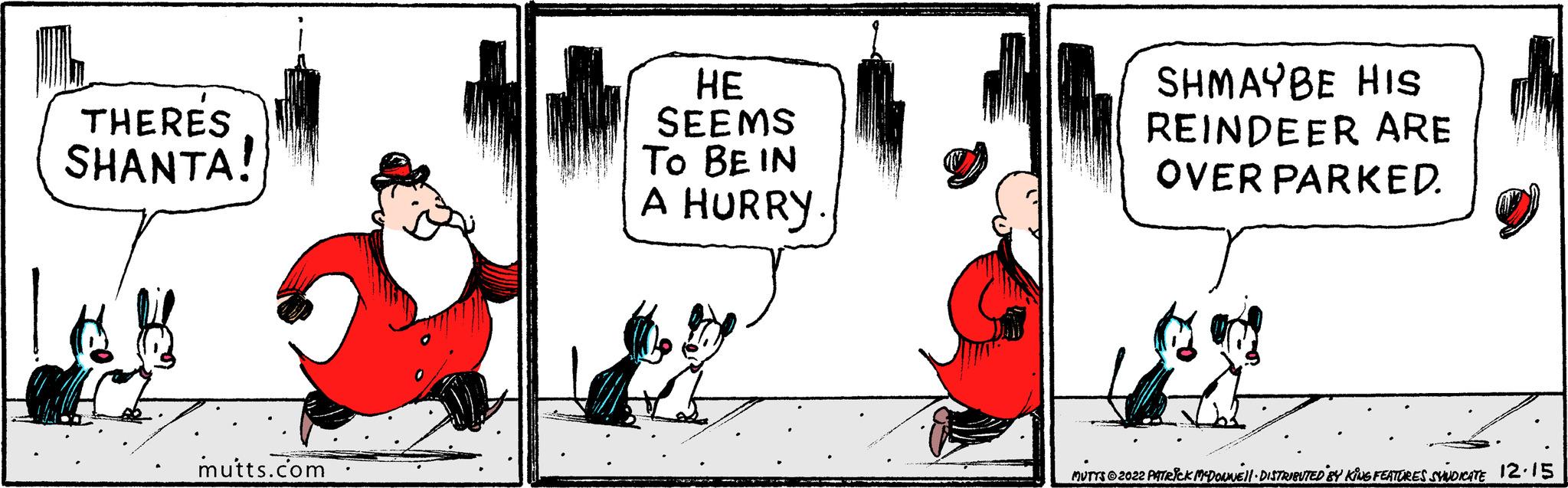 Conversation OCR: THERES SHANTA! A B mutts.com HE SEEMS TO BE IN A HURRY SHMAYBE HIS REINDEER ARE OVER PARKED. Jox MUTTS?2022 PATRICK MCDOUWE'll · DISTRIBUTED BY KING FEATURES SYNDICATE 12.15 THERES SHANTA ! A B mutts.com HE SEEMS TO BE IN A HURRY SHMAYBE HIS REINDEER ARE OVER PARKED . Jox MUTTS?2022 PATRICK MCDOUWE'll · DISTRIBUTED BY KING FEATURES SYNDICATE 12.15