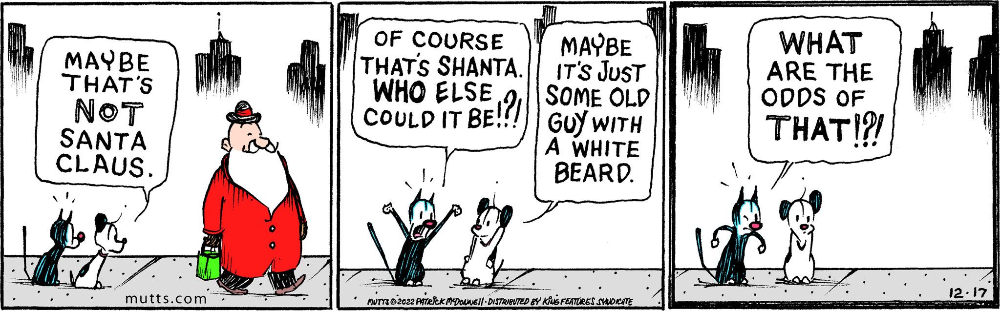 Window OCR: MAYBE THAT'S NOT SANTA CLAUS. mutts.com OF COURSE THAT'S SHANTA. WHO COULD IT BE!?! GUY WITH A WHITE BEARD. MAYBE IT'S JUST MUTTS?2022 PATRICK MCDOUNE||· DISTRIBUTED BY KING FEATURES SYNDICATE WHAT ARE THE ODDS OF THAT!! 12.17 MAYBE THAT'S NOT SANTA CLAUS . mutts.com OF COURSE THAT'S SHANTA . WHO COULD IT BE ! ? ! GUY WITH A WHITE BEARD . MAYBE IT'S JUST MUTTS?2022 PATRICK MCDOUNE || · DISTRIBUTED BY KING FEATURES SYNDICATE WHAT ARE THE ODDS OF THAT !! 12.17