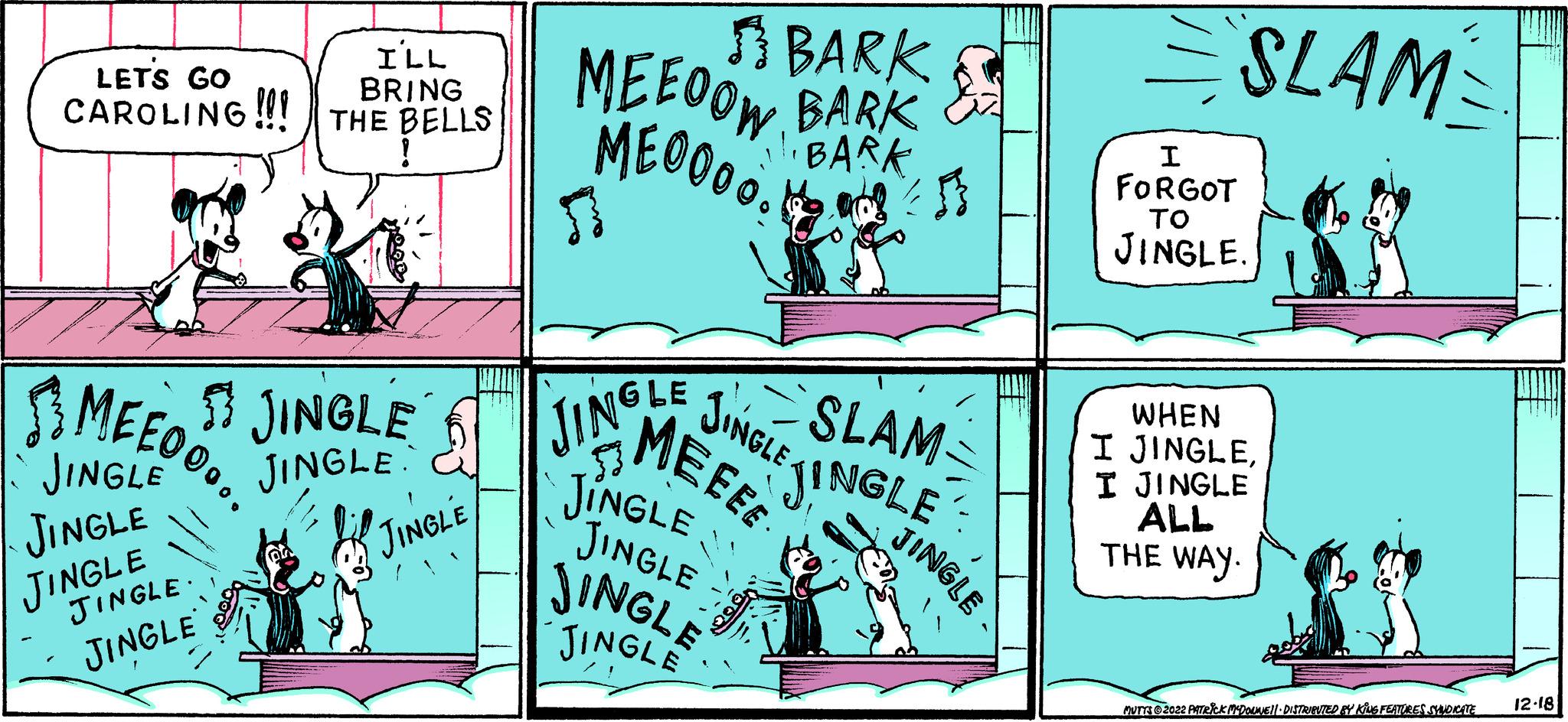 Comics OCR: LET'S GO CAROLING!!! THE BELLS ! MEEO... I'LL BRING JINGLE JINGLE JINGLE JINGLE JINGLE ? JINGLE JINGLE JINGLE MEEOOW ME00005 | ? BARK BARK 11. BARK 5 JINGLE MEEEE !! JINGLE JINGLE JINGLE JINGLE JINGLE SLAM. JINGLE JINGLE SLAM GR I FORGOT TO JINGLE. I WHEN JINGLEI JINGLE ALL THE WAY. MUTTS?2022 PATRICK MCDOUNE||· DISTRIBUTED BY KING FEATURES SYNDICATE 12-18 LET'S GO CAROLING !!! THE BELLS ! MEEO ... I'LL BRING JINGLE JINGLE JINGLE JINGLE JINGLE ? JINGLE JINGLE JINGLE MEEOOW ME00005 | ? BARK BARK 11. BARK 5 JINGLE MEEEE !! JINGLE JINGLE JINGLE JINGLE JINGLE SLAM . JINGLE JINGLE SLAM GR I FORGOT TO JINGLE . I WHEN JINGLEI JINGLE ALL THE WAY . MUTTS?2022 PATRICK MCDOUNE || · DISTRIBUTED BY KING FEATURES SYNDICATE 12-18