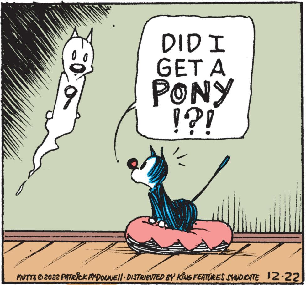 Pleased OCR: g ***** Co A www. A www 17121 DID I GET A PONY !?! * MUTTS © 2022 PATRICK MCDONNE||· DISTRIBUTED BY KING FEATURES SYNDICATE N 12-22 g ***** Co A www . A www 17121 DID I GET A PONY ! ? ! * MUTTS © 2022 PATRICK MCDONNE || · DISTRIBUTED BY KING FEATURES SYNDICATE N 12-22