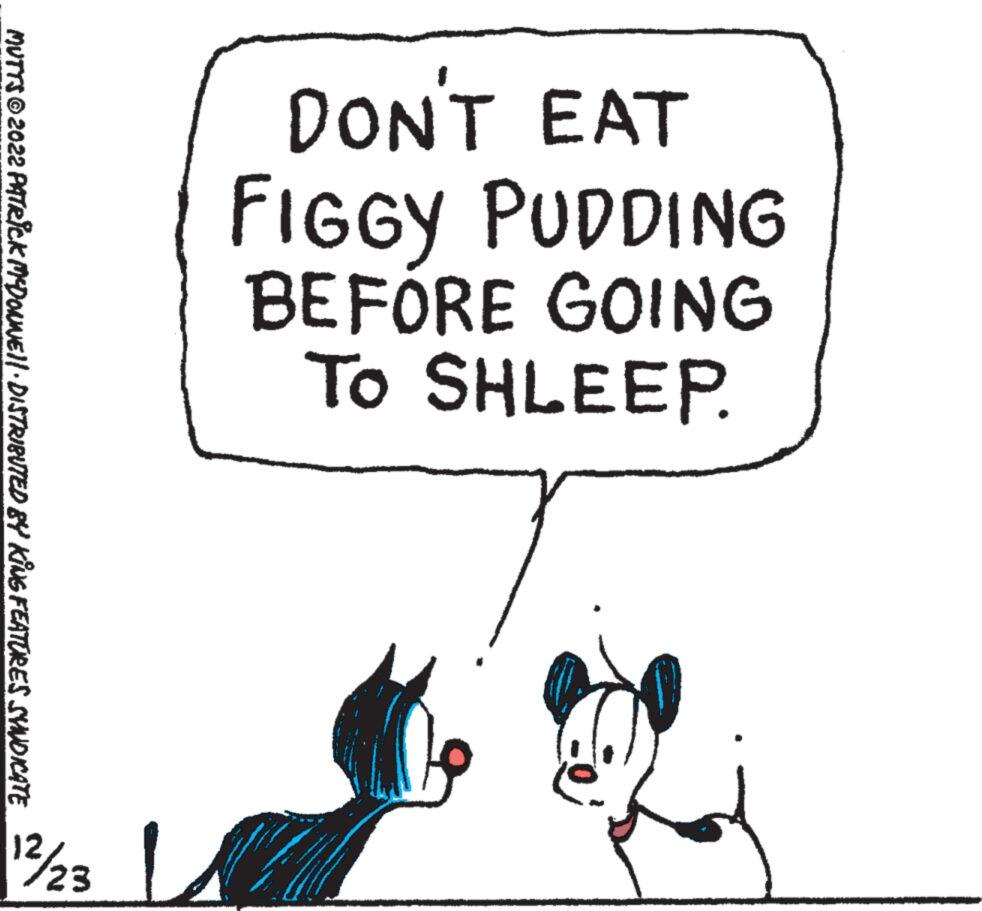 Window OCR: MUTTS?2022 PATRICK MYDONNE||· DISTRIBUTED BY KING FEATURES SYNDICATE 12/23 DON'T EAT FIGGY PUDDING BEFORE GOING To SHLEEP. MUTTS?2022 PATRICK MYDONNE || · DISTRIBUTED BY KING FEATURES SYNDICATE 12/23 DON'T EAT FIGGY PUDDING BEFORE GOING To SHLEEP .