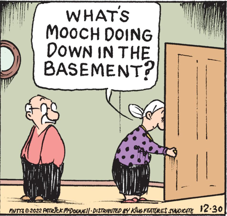 Happy OCR: witw WHAT'S MOOCH DOING DOWN IN THE BASEMENT? MUTTS © 2022 PATRICK MCDONNE||· DISTRIBUTED BY KING FEATURES SYNDICATE 12.30 witw WHAT'S MOOCH DOING DOWN IN THE BASEMENT ? MUTTS © 2022 PATRICK MCDONNE || · DISTRIBUTED BY KING FEATURES SYNDICATE 12.30