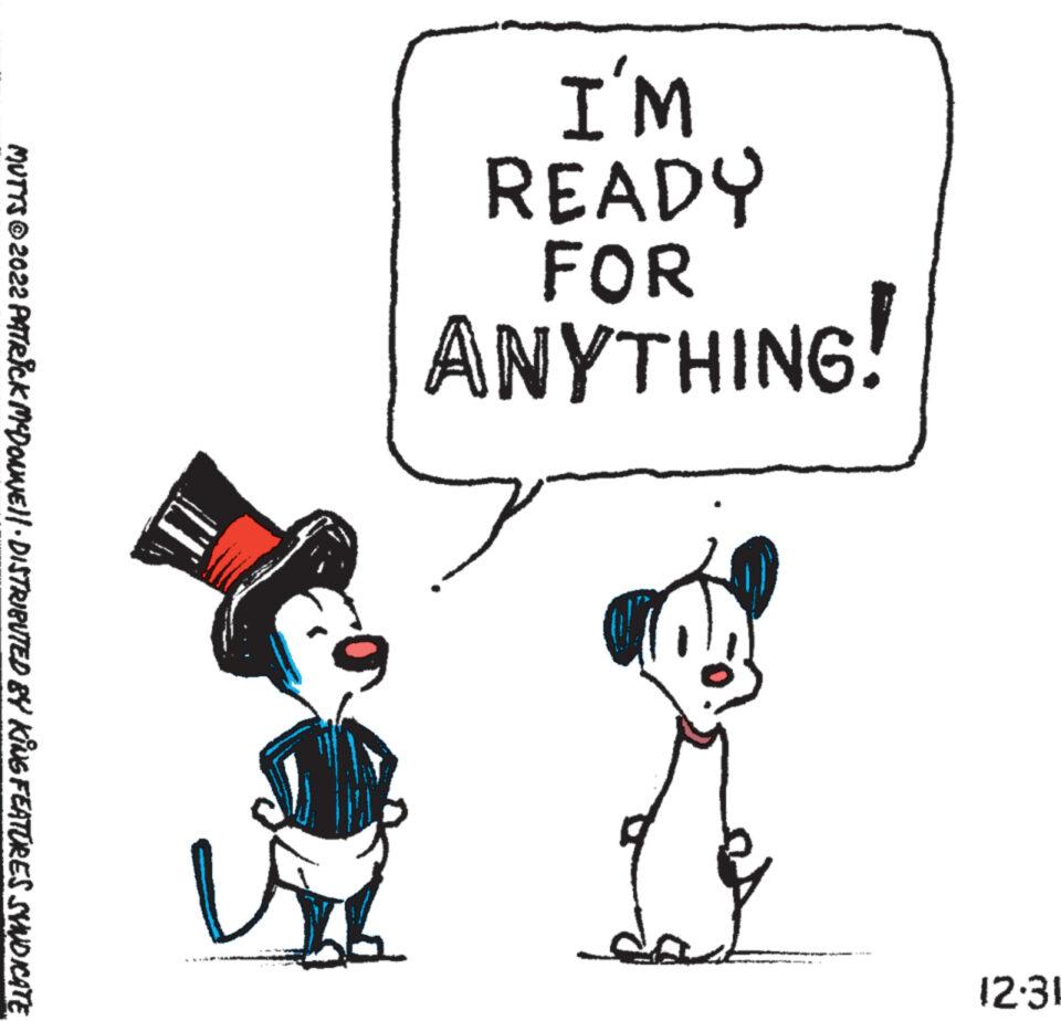 Happy OCR: WI READY FOR ANYTHING! 12.31 MUTTS ©2022 PATRICK MYDONNE||· DISTRIBUTED BY KING FEATURES SYNDICATE. WI READY FOR ANYTHING ! 12.31 MUTTS © 2022 PATRICK MYDONNE || · DISTRIBUTED BY KING FEATURES SYNDICATE .