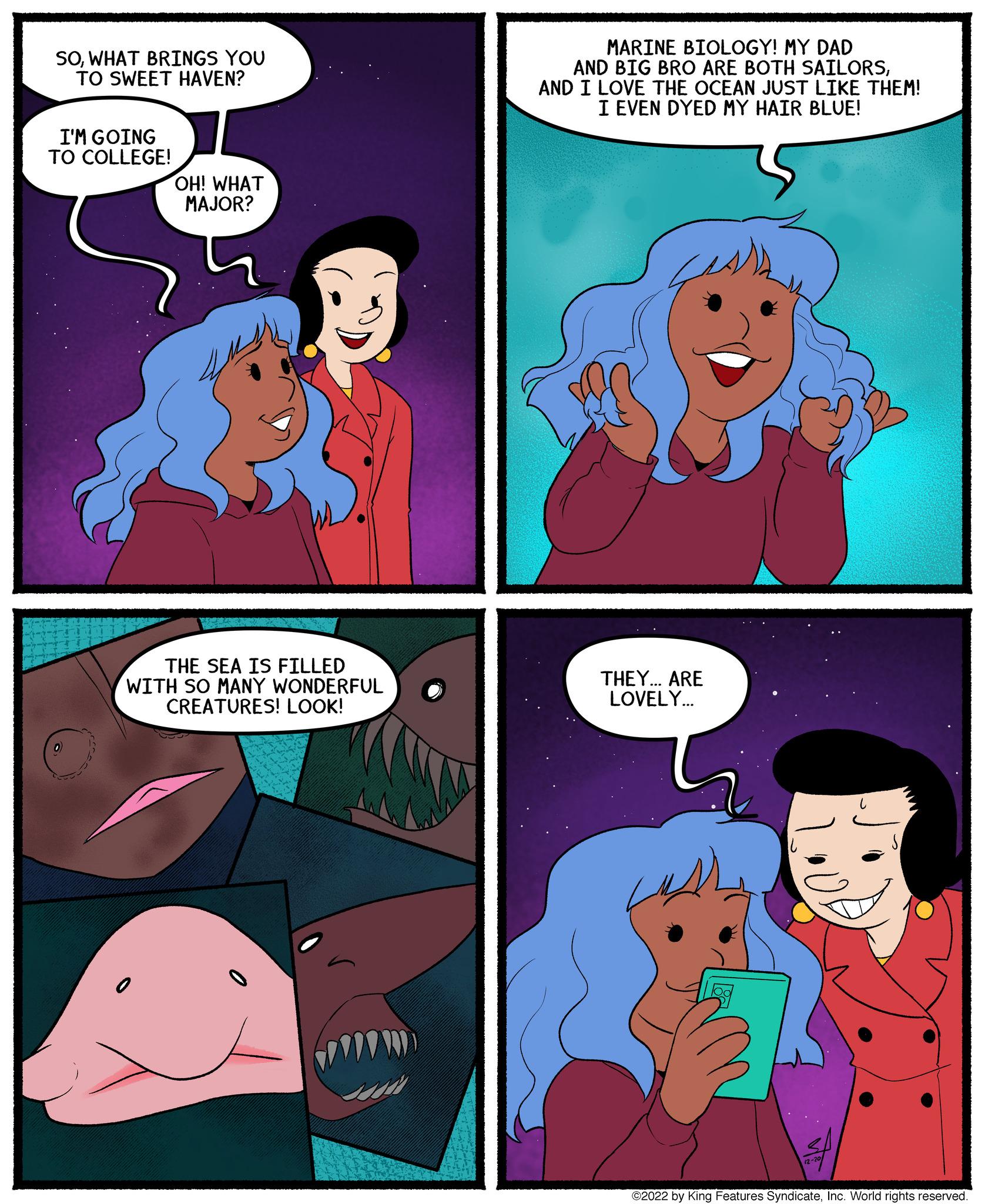 Fictional character OCR: SOWHAT BRINGS YOU TO SWEET HAVEN? I'M GOING TO COLLEGE! OH! WHAT MAJOR? THE SEA IS FILLED WITH SO MANY WONDERFUL CREATURES! LOOK! 0 MARINE BIOLOGY! MY DAD AND BIG BRO ARE BOTH SAILORSAND I LOVE THE OCEAN JUST LIKE THEM! I EVEN DYED MY HAIR BLUE! THEY... ARE LOVELY... 12-20 ©2022 by King Features SyndicateInc. World rights reserved. SOWHAT BRINGS YOU TO SWEET HAVEN ? I'M GOING TO COLLEGE ! OH ! WHAT MAJOR ? THE SEA IS FILLED WITH SO MANY WONDERFUL CREATURES ! LOOK ! 0 MARINE BIOLOGY ! MY DAD AND BIG BRO ARE BOTH SAILORSAND I LOVE THE OCEAN JUST LIKE THEM ! I EVEN DYED MY HAIR BLUE ! THEY ... ARE LOVELY ... 12-20 © 2022 by King Features SyndicateInc. World rights reserved .