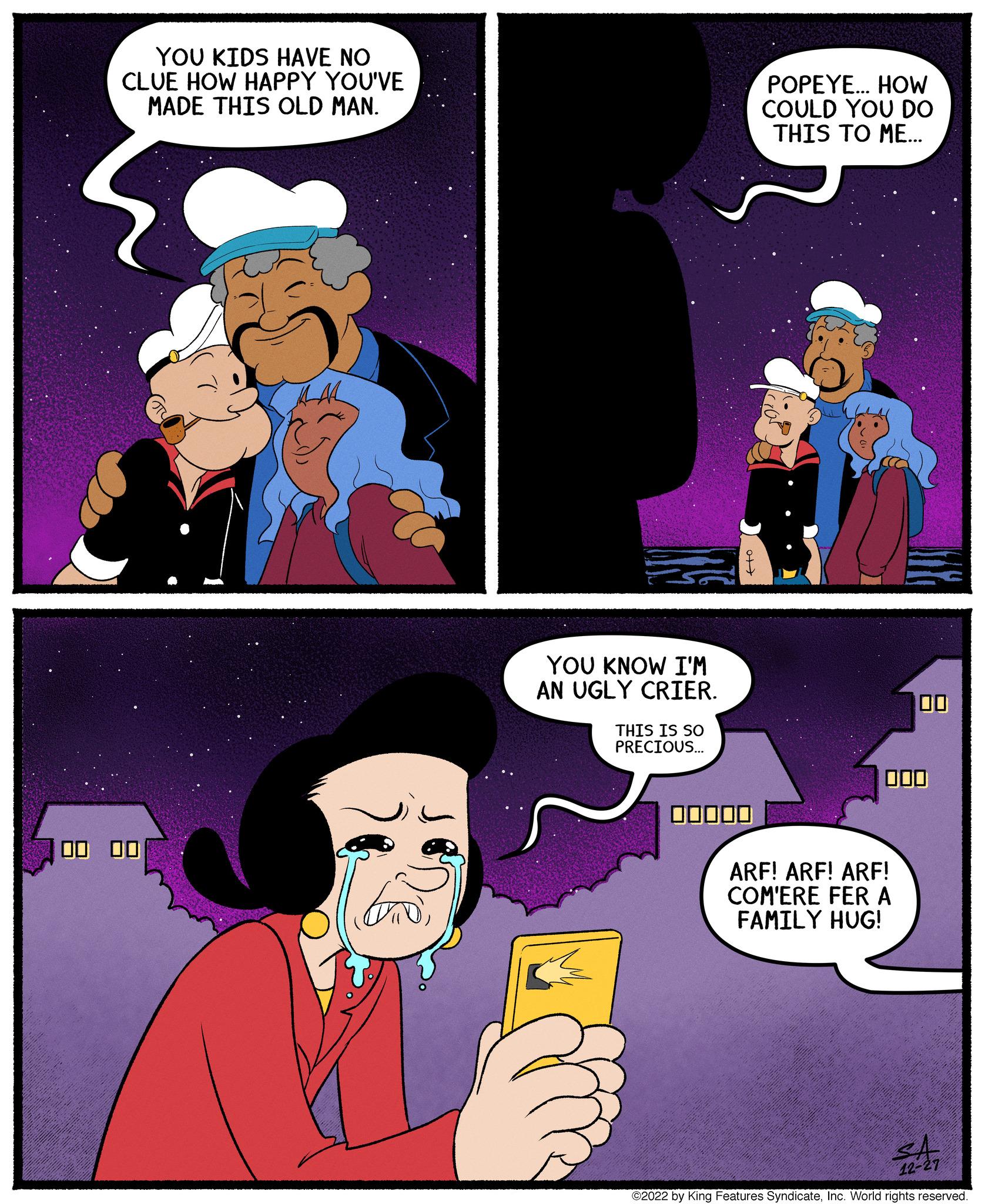 Font OCR: YOU KIDS HAVE NO CLUE HOW HAPPY YOU'VE MADE THIS OLD MAN. 00 00 ??? YOU KNOW I'M AN UGLY CRIER. THIS IS SO PRECIOUS... 0+ POPEYE... HOW COULD YOU DO THIS TO ME... 000 ARF! ARF! ARF! COM'ERE FER A FAMILY HUG! SA 12- ?2022 by King Features SyndicateInc. World rights reserved. YOU KIDS HAVE NO CLUE HOW HAPPY YOU'VE MADE THIS OLD MAN . 00 00 ??? YOU KNOW I'M AN UGLY CRIER . THIS IS SO PRECIOUS ... 0+ POPEYE ... HOW COULD YOU DO THIS TO ME ... 000 ARF ! ARF ! ARF ! COM'ERE FER A FAMILY HUG ! SA 12 ?2022 by King Features SyndicateInc. World rights reserved .