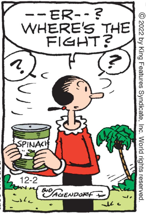 Pleased OCR: --ER--? WHERE'S THE FIGHT? 7 ???? SPINACH 12-2 mf BUD isla BND AGENDORF I ? ? ?? ?2022 by King Features SyndicateInc. World rights reserved. --ER-- ? WHERE'S THE FIGHT ? 7 ???? SPINACH 12-2 mf BUD isla BND AGENDORF I ? ? ?? ?2022 by King Features SyndicateInc. World rights reserved .
