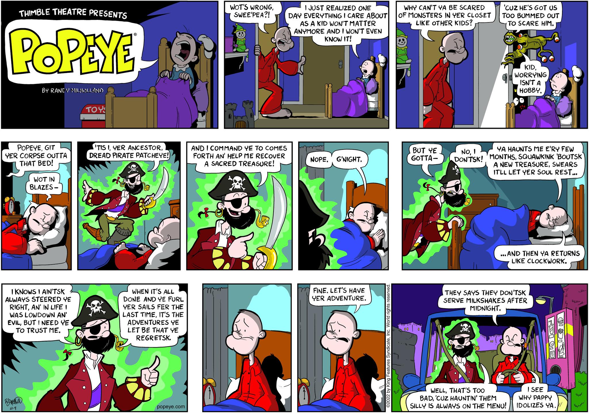 People OCR: THIMBLE THEATRE PRESENTS POPEYE BY RANDY MILHOLLAND POPEYEGIT YER CORPSE OUTTA THAT BED! By maher 12-4 WOT IN BLAZES- I KNOWS I AIN'TSK ALWAYS STEERED YE RIGHTAN' IN LIFE I WAS LOWDOWN AN' EVILBUT I NEED YE. TO TRUST ME. ??? 10: 'TIS IDREAD PIRATE PATCHEYE! WHEN IT'S ALL DONE AND YE FURL YER SAILS FER THE LAST TIMEIT'S THE ADVENTURES YE LET BE THAT YE REGRETSK. popeye.com WOT'S WRONGSWEE'PEA?! AND I COMMAND YE TO COMES FORTH AN' HELP ME RECOVER A SACRED TREASURE! I JUST REALIZED ONE DAY EVERYTHING I CARE ABOUT AS A KID WON'T MATTER ANYMORE AND I WON'T EVEN KNOW IT! NOPE. G'NIGHT. FINE. LET'S HAVE YER ADVENTURE. ©2022 by King Features SyndicateInc. World rights reserved. WHY CAN'T YA BE SCARED OF MONSTERS IN YER CLOSET LIKE OTHER KIDS? OUR 00 BUT YE GOTTA- 'CUZ HE'S GOT US TOO BUMMED OUT TO SCARE HIM. KIDWORRYING ISN'T A HOBBY. NOI YA HAUNTS ME E'RY FEW DON'TSK! MONTHSSQUAWKINK 'BOUTSK A NEW TREASURESWEARS IT'LL LET YER SOUL REST... ...AND THEN YA RETURNS LIKE CLOCKWORK. THEY SAYS THEY DON'TSK SERVE MILKSHAKES AFTER MIDNIGHT. WELLTHAT'S TOO BAD'CUZ HAUNTIN' THEM SILLY IS ALWAYS ON THE MENU! HDI 91 W I SEE WHY PAPPY IDOLIZES YA. ??? THIMBLE THEATRE PRESENTS POPEYE BY RANDY MILHOLLAND POPEYEGIT YER CORPSE OUTTA THAT BED ! By maher 12-4 WOT IN BLAZES I KNOWS I AIN'TSK ALWAYS STEERED YE RIGHTAN ' IN LIFE I WAS LOWDOWN AN ' EVILBUT I NEED YE . TO TRUST ME . ??? 10 : ' TIS IYER ANCESTORDREAD PIRATE PATCHEYE ! WHEN IT'S ALL DONE AND YE FURL YER SAILS FER THE LAST TIMEIT'S THE ADVENTURES YE LET BE THAT YE REGRETSK . popeye.com WOT'S WRONGSWEE'PEA ?! AND I COMMAND YE TO COMES FORTH AN ' HELP ME RECOVER A SACRED TREASURE ! I JUST REALIZED ONE DAY EVERYTHING I CARE ABOUT AS A KID WON'T MATTER ANYMORE AND I WON'T EVEN KNOW IT ! NOPE . G'NIGHT . FINE . LET'S HAVE YER ADVENTURE . © 2022 by King Features SyndicateInc. World rights reserved . WHY CAN'T YA BE SCARED OF MONSTERS IN YER CLOSET LIKE OTHER KIDS ? OUR 00 BUT YE GOTTA ' CUZ HE'S GOT US TOO BUMMED OUT TO SCARE HIM . KIDWORRYING ISN'T A HOBBY . NOI YA HAUNTS ME E'RY FEW DON'TSK ! MONTHSSQUAWKINK ' BOUTSK A NEW TREASURESWEARS IT'LL LET YER SOUL REST ... ... AND THEN YA RETURNS LIKE CLOCKWORK . THEY SAYS THEY DON'TSK SERVE MILKSHAKES AFTER MIDNIGHT . WELLTHAT'S TOO BAD' CUZ HAUNTIN ' THEM SILLY IS ALWAYS ON THE MENU ! HDI 91 W I SEE WHY PAPPY IDOLIZES YA . ???