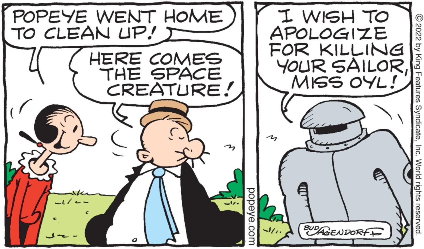 Art OCR: POPEYE WENT HOME TO CLEAN UP! -1/-- HERE COMES THE SPACE CREATURE! popeye.com I WISH TO APOLOGIZE FOR KILLING YOUR SAILORMISS OYL! JUN BUDAGENDORF ?2022 by King Features SyndicateInc. World rights reserved. POPEYE WENT HOME TO CLEAN UP ! -1 / -- HERE COMES THE SPACE CREATURE ! popeye.com I WISH TO APOLOGIZE FOR KILLING YOUR SAILORMISS OYL ! JUN BUDAGENDORF ?2022 by King Features SyndicateInc. World rights reserved .