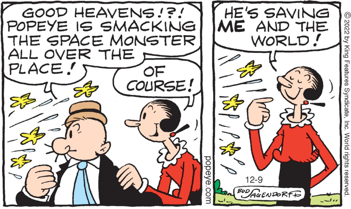 Finger OCR: GOOD HEAVENS!?! POPEYE IS SMACKING THE SPACE MONSTER ALL OVER THE PLACE! E S p E OF COURSE! popeye.com HE'S SAVING ME AND THE WORLD! ma 12-9 BUD AGENDORF ?2022 by King Features SyndicateInc. World rights reserved. GOOD HEAVENS ! ? ! POPEYE IS SMACKING THE SPACE MONSTER ALL OVER THE PLACE ! E S p E OF COURSE ! popeye.com HE'S SAVING ME AND THE WORLD ! ma 12-9 BUD AGENDORF ?2022 by King Features SyndicateInc. World rights reserved .