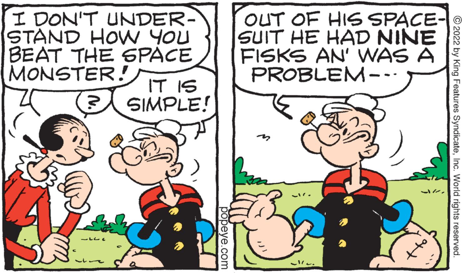 Font OCR: I DON'T UNDER- STAND HOW YOU BEAT THE SPACE MONSTER! ? ??? IT IS SIMPLE! popeye.com OUT OF HIS SPACE-? SUIT HE HAD NINE FISKS AN' WAS A PROBLEM--- man ?2022 by King Features SyndicateInc. World rights reserved. I DON'T UNDER STAND HOW YOU BEAT THE SPACE MONSTER ! ? ??? IT IS SIMPLE ! popeye.com OUT OF HIS SPACE - ? SUIT HE HAD NINE FISKS AN ' WAS A PROBLEM --- man ?2022 by King Features SyndicateInc. World rights reserved .