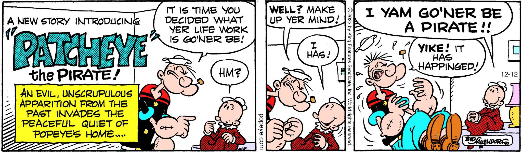 Gesture OCR: A NEW STORY INTRODUCING PATCHEYE the PIRATE! AN EVILUNSCRUPULOUS APPARITION FROM THE PAST INVADES THE PEACEFUL QUIET OF POPEYE'S HOME…. IT IS TIME YOU DECIDED WHAT YER LIFE WORK IS GO'NER BE! ot+ HM? popeye.com WELL? MAKE UP YER MIND! I HAS! ?2022 by King Features SyndicateInc. World rights reserved. I YAM GO'NER BE A PIRATE!! YIKE! IT HAS HAPPINGED! 12-12 BID AGENDORF A NEW STORY INTRODUCING PATCHEYE the PIRATE ! AN EVILUNSCRUPULOUS APPARITION FROM THE PAST INVADES THE PEACEFUL QUIET OF POPEYE'S HOME … . IT IS TIME YOU DECIDED WHAT YER LIFE WORK IS GO'NER BE ! ot + HM ? popeye.com WELL ? MAKE UP YER MIND ! I HAS ! ?2022 by King Features SyndicateInc. World rights reserved . I YAM GO'NER BE A PIRATE !! YIKE ! IT HAS HAPPINGED ! 12-12 BID AGENDORF