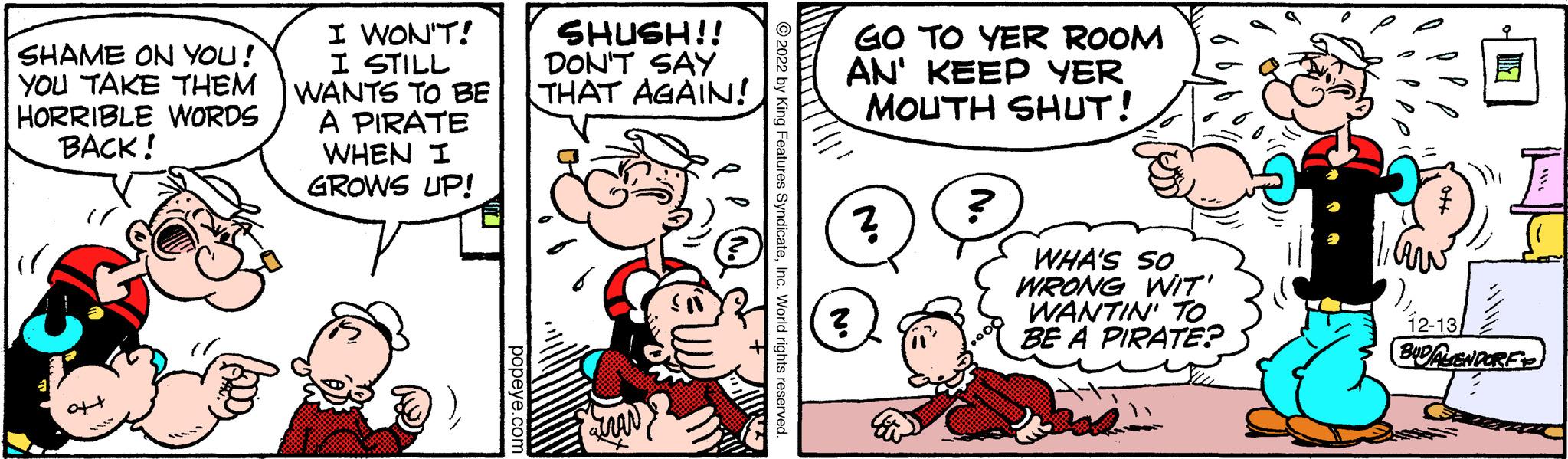 Mammal OCR: SHAME ON YOU! YOU TAKE THEM HORRIBLE WORDS BACK! I WON'T! I STILL WANTS TO BE A PIRATE WHEN I GROWS UP! popeye.com SHUSH!! DON'T SAY THAT AGAIN! tran ?2022 by King Features SyndicateInc. World rights reserved. Thi GO TO YER ROOM AN' KEEP YER MOUTH SHUT! ? ? No ? WHA'S SO WRONG WIT' WANTIN' TO BE A PIRATE? 1aw 12-13 2 BUDALENDORE SHAME ON YOU ! YOU TAKE THEM HORRIBLE WORDS BACK ! I WON'T ! I STILL WANTS TO BE A PIRATE WHEN I GROWS UP ! popeye.com SHUSH !! DON'T SAY THAT AGAIN ! tran ?2022 by King Features SyndicateInc. World rights reserved . Thi GO TO YER ROOM AN ' KEEP YER MOUTH SHUT ! ? ? No ? WHA'S SO WRONG WIT ' WANTIN ' TO BE A PIRATE ? 1aw 12-13 2 BUDALENDORE