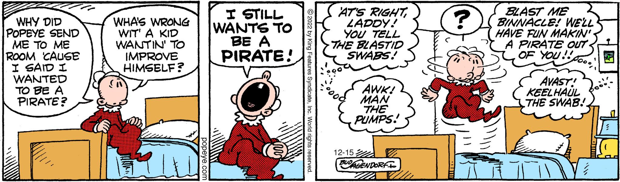 Fiction OCR: WHY DID POPEYE SEND ME TO ME ROOM 'CAUSE I SAID I WANTED TO BE A PIRATE? WHA'S WRONG WIT' A KID WANTIN' TO IMPROVE HIMSELF? popeye.com I STILL WANTS TO BE A PIRATE! ?2022 by King Features SyndicateInc. World rights reserved. AT'S RIGHTLADDY! YOU TELL THE BLASTID SWABS! 12-15 AWK! MAN THE PUMPS! BUDAGENDORF ZA ? BLAST ME BINNACLE! WE'LL HAVE FUN MAKIN' A PIRATE OUT. OF YOU!! 000" AVAST! KEELHAUL THE SWAB! WHY DID POPEYE SEND ME TO ME ROOM ' CAUSE I SAID I WANTED TO BE A PIRATE ? WHA'S WRONG WIT ' A KID WANTIN ' TO IMPROVE HIMSELF ? popeye.com I STILL WANTS TO BE A PIRATE ! ?2022 by King Features SyndicateInc. World rights reserved . AT'S RIGHTLADDY ! YOU TELL THE BLASTID SWABS ! 12-15 AWK ! MAN THE PUMPS ! BUDAGENDORF ZA ? BLAST ME BINNACLE ! WE'LL HAVE FUN MAKIN ' A PIRATE OUT . OF YOU !! 000" AVAST ! KEELHAUL THE SWAB !
