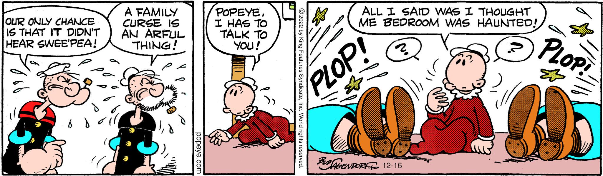 Parallel OCR: OUR ONLY CHANCE IS THAT IT DIDN'T HEAR SWEE'PEA! A FAMILY CURSE IS AN ARFUL THING! P popeye.com POPEYEI HAS TO TALK YOU! TO ?2022 by King Features SyndicateInc. World rights reserved. ALL I SAID WAS I THOUGHT ME BEDROOM WAS HAUNTED! 2. PLOP! BUP AGENDORF To 12-16 ??? PLOP! f OUR ONLY CHANCE IS THAT IT DIDN'T HEAR SWEE'PEA ! A FAMILY CURSE IS AN ARFUL THING ! P popeye.com POPEYEI HAS TO TALK YOU ! TO ?2022 by King Features SyndicateInc. World rights reserved . ALL I SAID WAS I THOUGHT ME BEDROOM WAS HAUNTED ! 2 . PLOP ! BUP AGENDORF To 12-16 ??? PLOP ! f