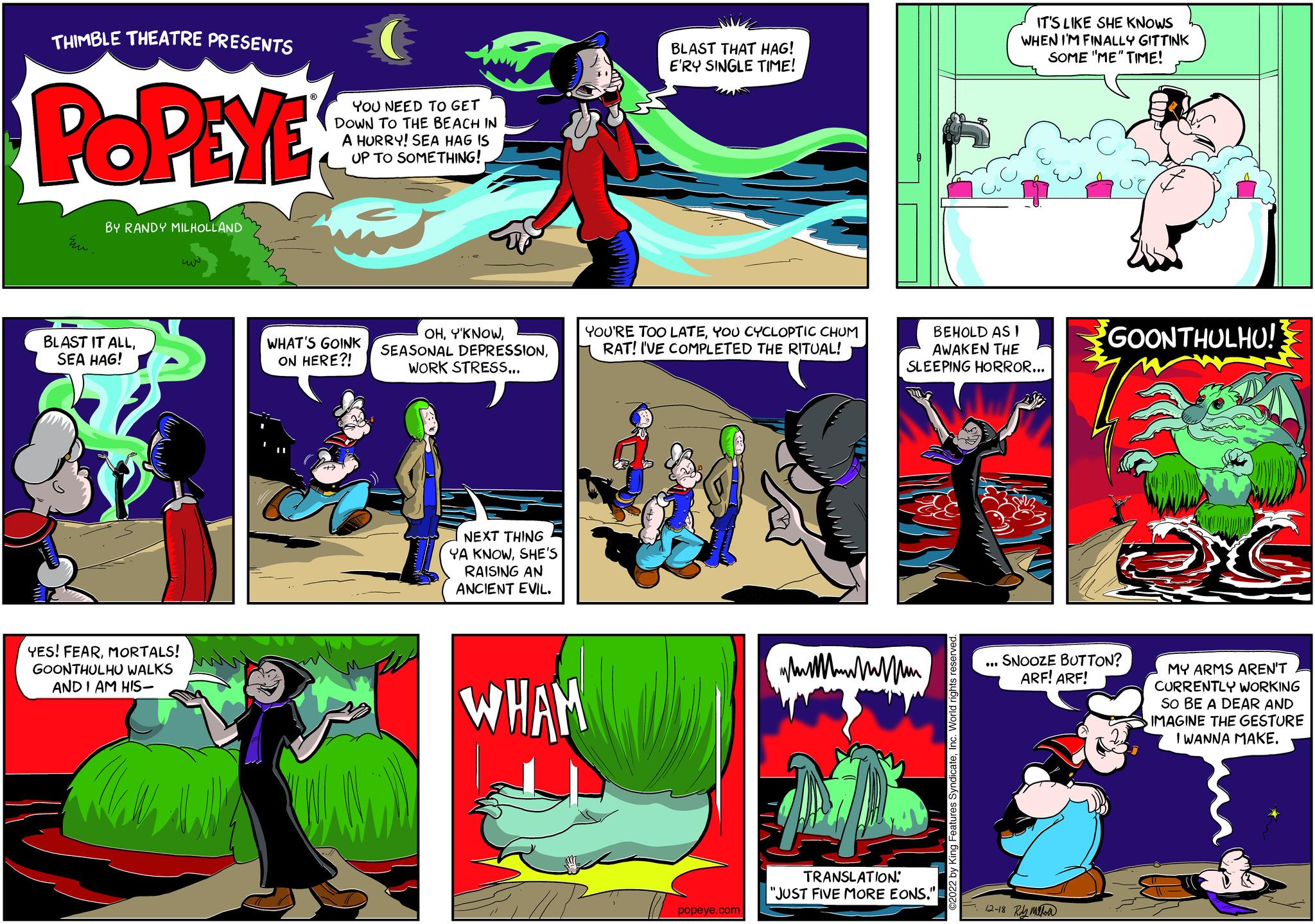 Illustration OCR: THIMBLE THEATRE PRESENTS POPEYE Eu. BY RANDY MILHOLLAND BLAST IT ALLSEA HAG! YES! FEARMORTALS! GOONTHULHU WALKS AND I AM HIS- YOU NEED TO GET DOWN TO THE BEACH IN A HURRY! SEA HAG IS UP TO SOMETHING! WHAT'S GOINK ON HERE?! OHWORK STRESS... BLAST THAT HAG! E'RY SINGLE TIME! YOU'RE TOO LATEYOU CYCLOPTIC CHUM RAT! I'VE COMPLETED THE RITUAL! NEXT THING YA KNOWSHE'S RAISING AN ANCIENT EVIL. WHAM popeye.com BEHOLD AS I AWAKEN THE SLEEPING HORROR... TRANSLATION: "JUST FIVE MORE EONS." ©2022 by King Features SyndicateInc. World rights reserved. IT'S LIKE SHE KNOWS WHEN I'M FINALLY GITTINK SOME "ME" TIME! UII GOONTHULHU! SNOOZE BUTTON? ARF! ARF! 12-18 Ray Milton G MY ARMS AREN'T CURRENTLY WORKING SO BE A DEAR AND IMAGINE THE GESTURE I WANNA MAKE. THIMBLE THEATRE PRESENTS POPEYE Eu . BY RANDY MILHOLLAND BLAST IT ALLSEA HAG ! YES ! FEARMORTALS ! GOONTHULHU WALKS AND I AM HIS YOU NEED TO GET DOWN TO THE BEACH IN A HURRY ! SEA HAG IS UP TO SOMETHING ! WHAT'S GOINK ON HERE ?! OHSEASONAL DEPRESSIONWORK STRESS ... BLAST THAT HAG ! E'RY SINGLE TIME ! YOU'RE TOO LATEYOU CYCLOPTIC CHUM RAT ! I'VE COMPLETED THE RITUAL ! NEXT THING YA KNOWSHE'S RAISING AN ANCIENT EVIL . WHAM popeye.com BEHOLD AS I AWAKEN THE SLEEPING HORROR ... TRANSLATION : " JUST FIVE MORE EONS . " © 2022 by King Features SyndicateInc. World rights reserved . IT'S LIKE SHE KNOWS WHEN I'M FINALLY GITTINK SOME " ME " TIME ! UII GOONTHULHU ! SNOOZE BUTTON ? ARF ! ARF ! 12-18 Ray Milton G MY ARMS AREN'T CURRENTLY WORKING SO BE A DEAR AND IMAGINE THE GESTURE I WANNA MAKE .