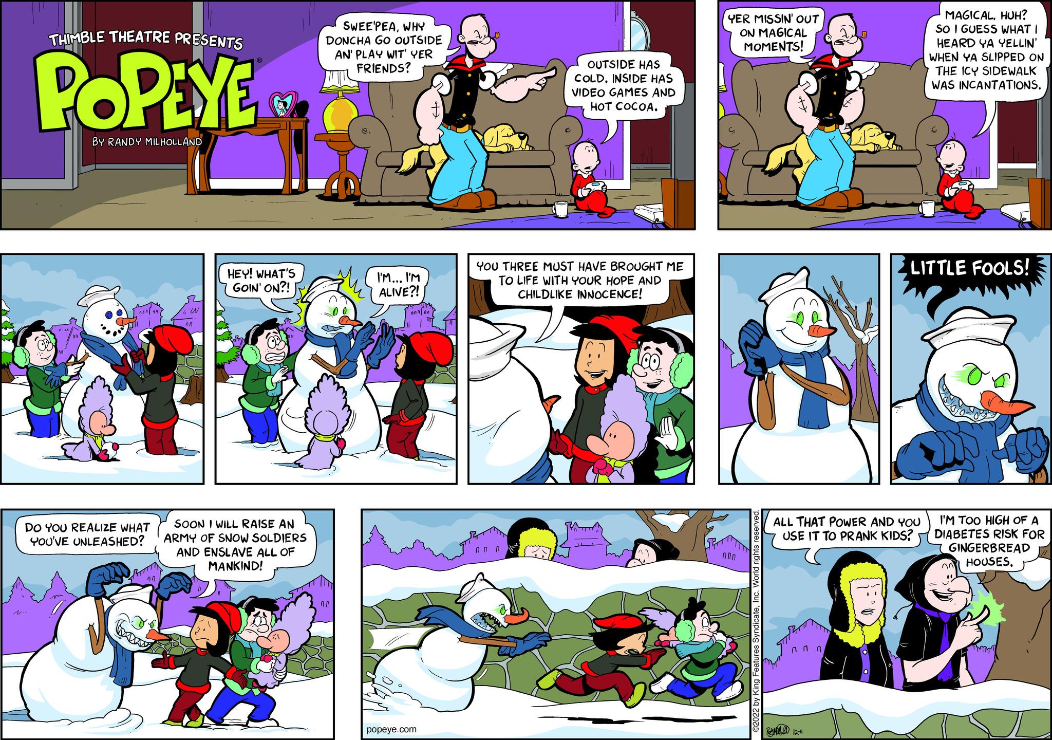 Art OCR: THIMBLE THEATRE PRESENTS POPEYE BY RANDY MILHOLLAND DO YOU REALIZE WHAT YOU'VE UNLEASHED? 4 W ^^ HEY! WHAT'S GOIN' ON?! SOON I WILL RAISE AN ARMY OF SNOW SOLDIERS AND ENSLAVE ALL OF MANKIND! SWEE'PEAWHY DONCHA GO OUTSIDE AN' PLAY WIT' YER FRIENDS? MA I'M... I'M ALIVE?! popeye.com OUTSIDE HAS COLD. INSIDE HAS VIDEO GAMES AND HOT COCOA. YOU THREE MUST HAVE BROUGHT ME TO LIFE WITH YOUR HOPE AND CHILDLIKE INNOCENCE! on pa YER MISSIN' OUT ON MAGICAL MOMENTS! NO ©2022 by King Features SyndicateInc. World rights reserved. ALL THAT POWER AND YOU USE IT TO PRANK KIDS? nnn By 12-11 MAGICALHUH? SO I GUESS WHAT I HEARD YA YELLIN' WHEN YA SLIPPED ON THE ICY SIDEWALK WAS INCANTATIONS. LITTLE FOOLS! I'M TOO HIGH OF A DIABETES RISK FOR GINGERBREAD HOUSESTHIMBLE THEATRE PRESENTS POPEYE BY RANDY MILHOLLAND DO YOU REALIZE WHAT YOU'VE UNLEASHED ? 4 W ^^ HEY ! WHAT'S GOIN ' ON ?! SOON I WILL RAISE AN ARMY OF SNOW SOLDIERS AND ENSLAVE ALL OF MANKIND ! SWEE'PEAWHY DONCHA GO OUTSIDE AN ' PLAY WIT ' YER FRIENDS ? MA I'M ... I'M ALIVE ?! popeye.com OUTSIDE HAS COLD . INSIDE HAS VIDEO GAMES AND HOT COCOA . YOU THREE MUST HAVE BROUGHT ME TO LIFE WITH YOUR HOPE AND CHILDLIKE INNOCENCE ! on pa YER MISSIN ' OUT ON MAGICAL MOMENTS ! NO © 2022 by King Features SyndicateInc. World rights reserved . ALL THAT POWER AND YOU USE IT TO PRANK KIDS ? nnn By 12-11 MAGICALHUH ? SO I GUESS WHAT I HEARD YA YELLIN ' WHEN YA SLIPPED ON THE ICY SIDEWALK WAS INCANTATIONS . LITTLE FOOLS ! I'M TOO HIGH OF A DIABETES RISK FOR GINGERBREAD HOUSES
