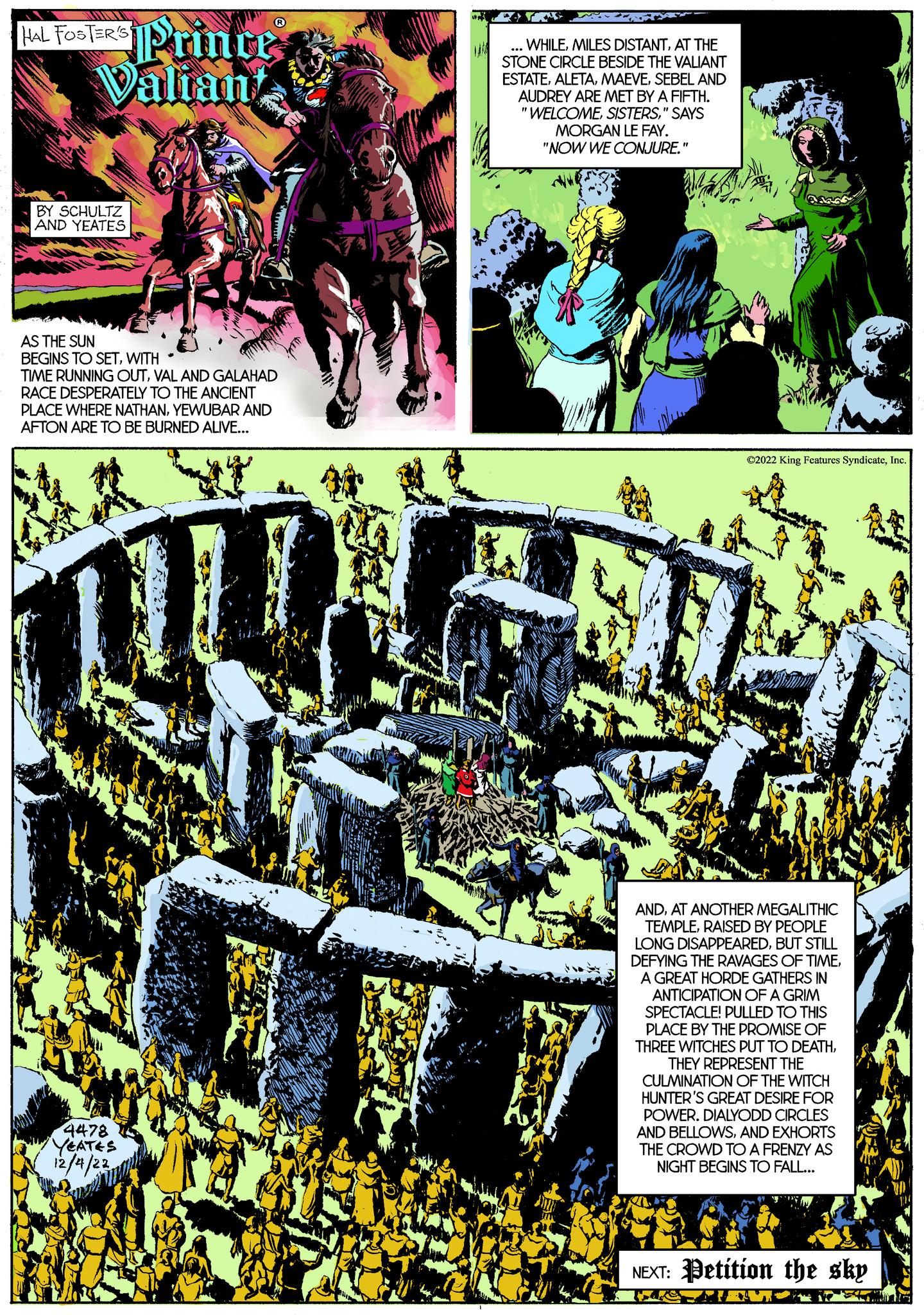 Slope OCR: HAL FOSTER'S Prince Valian BY SCHULTZ AND YEATES AS THE SUN BEGINS TO SETWITH TIME RUNNING OUTVAL AND GALAHAD RACE DESPERATELY TO THE ANCIENT PLACE WHERE NATHANYEWUBAR AND AFTON ARE TO BE BURNED ALIVE... 4478 YEATES 12/4/22 ... WHILEAT THE STONE CIRCLE BESIDE THE VALIANT ESTATESEBEL AND AUDREY ARE MET BY A FIFTH. "WELCOME" SAYS MORGAN LE FAY. "NOW WE CONJURE." ?2022 King Features SyndicateInc. ANDAT ANOTHER MEGALITHIC TEMPLERAISED BY PEOPLE LONG DISAPPEAREDBUT STILL DEFYING THE RAVAGES OF TIMEA GREAT HORDE GATHERS IN ANTICIPATION OF A GRIM SPECTACLE! PULLED TO THIS PLACE BY THE PROMISE OF THREE WITCHES PUT TO DEATHTHEY REPRESENT THE CULMINATION OF THE WITCH HUNTER'S GREAT DESIRE FOR POWER. DIALYODD CIRCLES AND BELLOWSAND EXHORTS THE CROWD TO A FRENZY AS NIGHT BEGINS TO FALL... NEXT: Petition the sky HAL FOSTER'S Prince Valian BY SCHULTZ AND YEATES AS THE SUN BEGINS TO SETWITH TIME RUNNING OUTVAL AND GALAHAD RACE DESPERATELY TO THE ANCIENT PLACE WHERE NATHANYEWUBAR AND AFTON ARE TO BE BURNED ALIVE ... 4478 YEATES 12/4/22 ... WHILEMILES DISTANTAT THE STONE CIRCLE BESIDE THE VALIANT ESTATESEBEL AND AUDREY ARE MET BY A FIFTH . " WELCOME" SAYS MORGAN LE FAY . " NOW WE CONJURE . " ?2022 King Features SyndicateInc. ANDAT ANOTHER MEGALITHIC TEMPLERAISED BY PEOPLE LONG DISAPPEAREDBUT STILL DEFYING THE RAVAGES OF TIMEA GREAT HORDE GATHERS IN ANTICIPATION OF A GRIM SPECTACLE ! PULLED TO THIS PLACE BY THE PROMISE OF THREE WITCHES PUT TO DEATHTHEY REPRESENT THE CULMINATION OF THE WITCH HUNTER'S GREAT DESIRE FOR POWER . DIALYODD CIRCLES AND BELLOWSAND EXHORTS THE CROWD TO A FRENZY AS NIGHT BEGINS TO FALL ... NEXT : Petition the sky