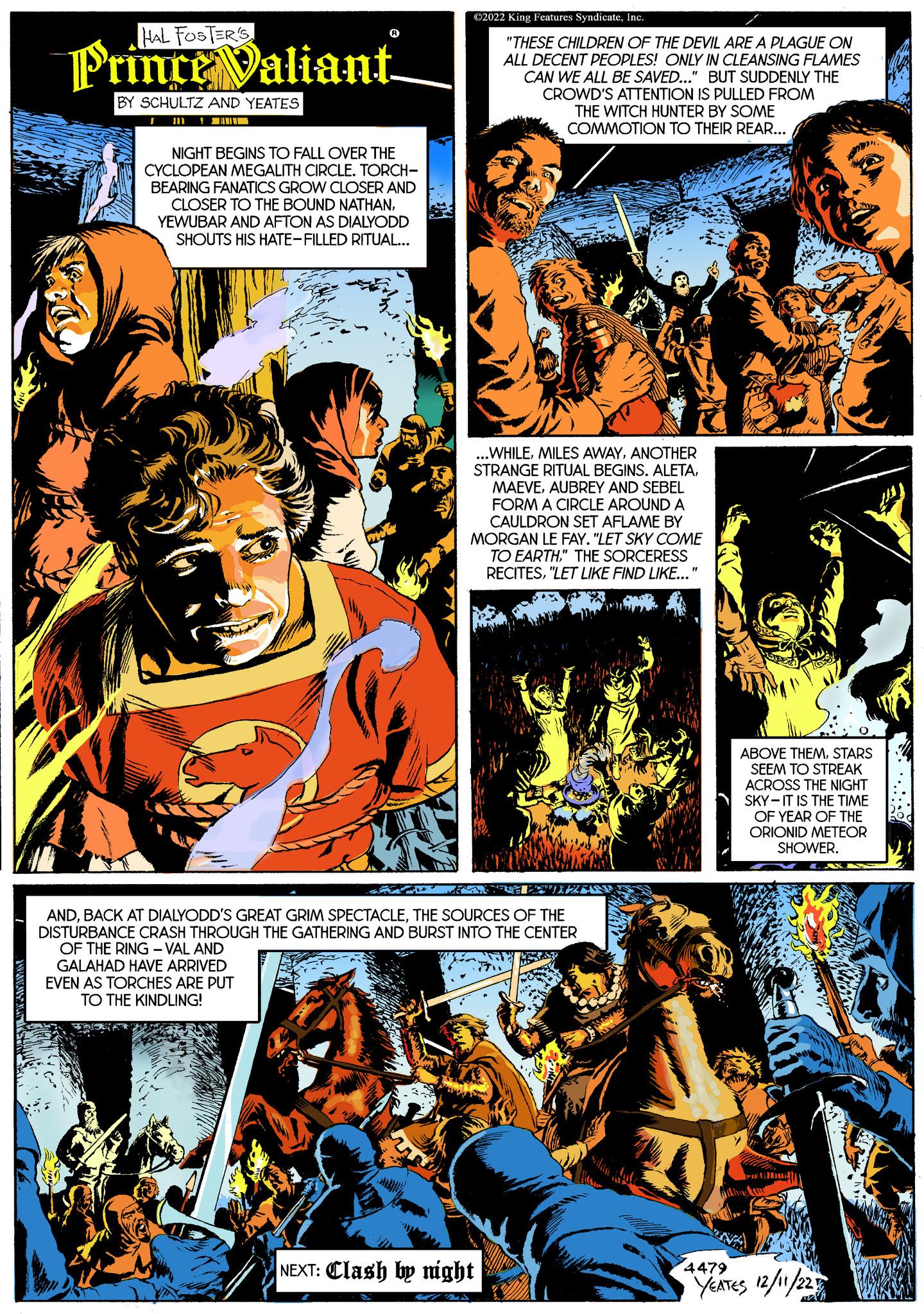 Illustration OCR: HAL FOSTER'S Prince Valiant BY SCHULTZ AND YEATES I NIGHT BEGINS TO FALL OVER THE CYCLOPEAN MEGALITH CIRCLE. TORCH- BEARING FANATICS GROW CLOSER AND CLOSER TO THE BOUND NATHANYEWUBAR AND AFTON AS DIALYODD SHOUTS HIS HATE-FILLED RITUAL... ne ?2022 King Features SyndicateInc. "THESE CHILDREN OF THE DEVIL ARE A PLAGUE ON ALL DECENT PEOPLES! ONLY IN CLEANSING FLAMES CAN WE ALL BE SAVED..." BUT SUDDENLY THE CROWD'S ATTENTION IS PULLED FROM THE WITCH HUNTER BY SOME COMMOTION TO THEIR REAR... ANDTHE SOURCES OF THE DISTURBANCE CRASH THROUGH THE GATHERING AND BURST INTO THE CENTER OF THE RING - VAL AND GALAHAD HAVE ARRIVED EVEN AS TORCHES ARE PUT TO THE KINDLING! ...WHILEANOTHER STRANGE RITUAL BEGINS. ALETAAUBREY AND SEBEL FORM A CIRCLE AROUND A CAULDRON SET AFLAME BY MORGAN LE FAY. "LET SKY COME TO EARTH" THE SORCERESS RECITES"LET LIKE FIND LIKE... Jos NEXT: Clash by night ABOVE THEMSTARS SEEM TO STREAK ACROSS THE NIGHT SKY-IT IS THE TIME OF YEAR OF THE ORIONID METEOR 201 SHOWER. Pam 4479 YEATES 12/11/223 C A HAL FOSTER'S Prince Valiant BY SCHULTZ AND YEATES I NIGHT BEGINS TO FALL OVER THE CYCLOPEAN MEGALITH CIRCLE . TORCH BEARING FANATICS GROW CLOSER AND CLOSER TO THE BOUND NATHANYEWUBAR AND AFTON AS DIALYODD SHOUTS HIS HATE - FILLED RITUAL ... ne ?2022 King Features SyndicateInc. " THESE CHILDREN OF THE DEVIL ARE A PLAGUE ON ALL DECENT PEOPLES ! ONLY IN CLEANSING FLAMES CAN WE ALL BE SAVED ... " BUT SUDDENLY THE CROWD'S ATTENTION IS PULLED FROM THE WITCH HUNTER BY SOME COMMOTION TO THEIR REAR ... ANDBACK AT DIALYODD'S GREAT GRIM SPECTACLETHE SOURCES OF THE DISTURBANCE CRASH THROUGH THE GATHERING AND BURST INTO THE CENTER OF THE RING - VAL AND GALAHAD HAVE ARRIVED EVEN AS TORCHES ARE PUT TO THE KINDLING ! ... WHILEMILES AWAYANOTHER STRANGE RITUAL BEGINS . ALETAAUBREY AND SEBEL FORM A CIRCLE AROUND A CAULDRON SET AFLAME BY MORGAN LE FAY . " LET SKY COME TO EARTH" THE SORCERESS RECITES" LET LIKE FIND LIKE ... Jos NEXT : Clash by night ABOVE THEMSTARS SEEM TO STREAK ACROSS THE NIGHT SKY - IT IS THE TIME OF YEAR OF THE ORIONID METEOR 201 SHOWER . Pam 4479 YEATES 12/11/223 C A