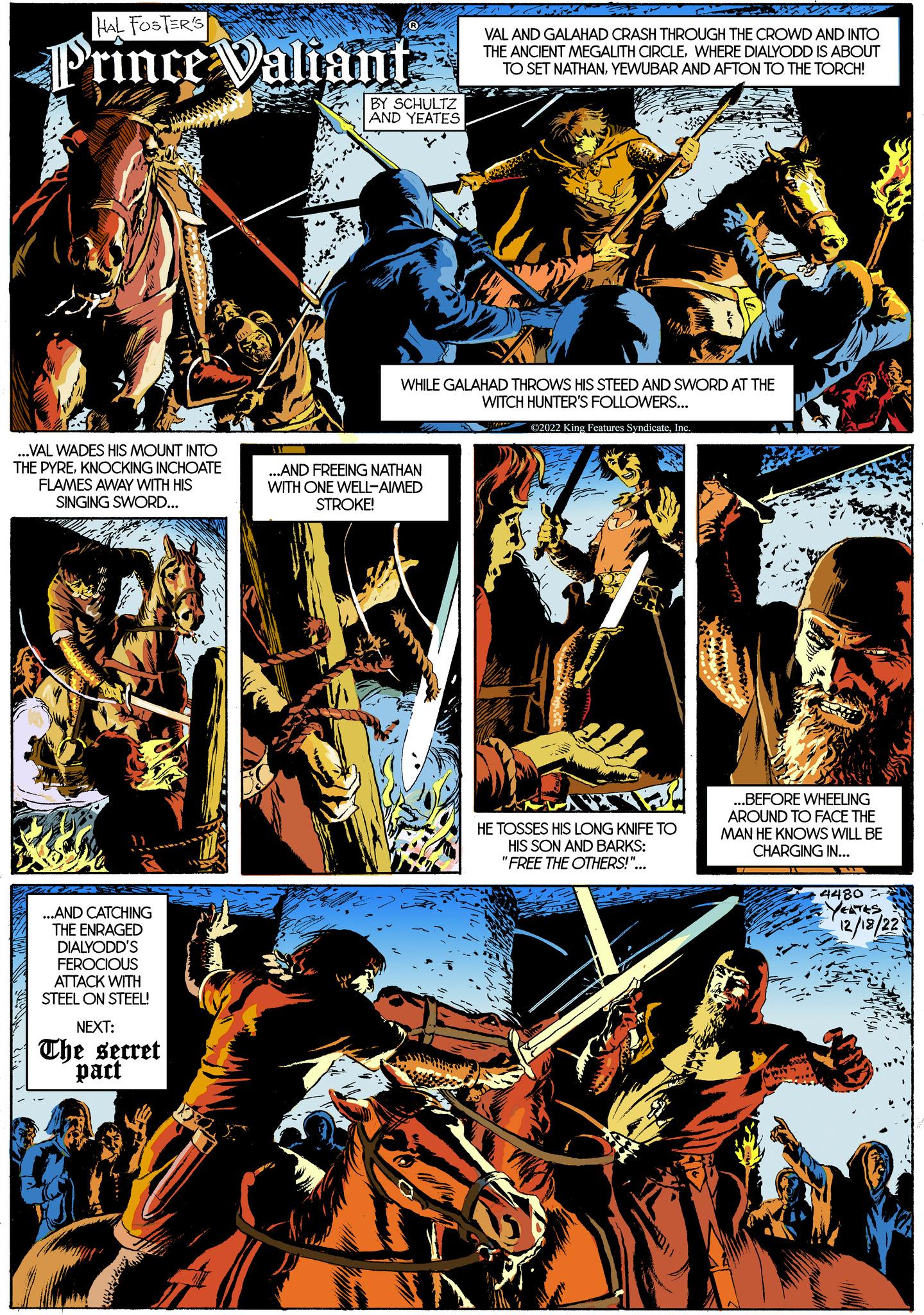Electric blue OCR: HAL FOSTER'S Prince Valiant ...VAL WADES HIS MOUNT INTO THE PYREKNOCKING INCHOATE FLAMES AWAY WITH HIS SINGING SWORD... ...AND CATCHING THE ENRAGED DIALYODD'S FEROCIOUS ATTACK WITH STEEL ON STEEL! NEXT: The secret pact BY SCHULTZ AND YEATES VAL AND GALAHAD CRASH THROUGH THE CROWD AND INTO THE ANCIENT MEGALITH CIRCLEWHERE DIALYODD IS ABOUT TO SET NATHANYEWUBAR AND AFTON TO THE TORCH! WHILE GALAHAD THROWS HIS STEED AND SWORD AT THE WITCH HUNTER'S FOLLOWERS... ©2022 King Features SyndicateInc. ...AND FREEING NATHAN WITH ONE WELL-AIMED STROKE! HE TOSSES HIS LONG KNIFE TO HIS SON AND BARKS: "FREE THE OTHERS!"... ...BEFORE WHEELING AROUND TO FACE THE MAN HE KNOWS WILL BE CHARGING IN... 4480 YEATES 12/18/22 NA HAL FOSTER'S Prince Valiant ... VAL WADES HIS MOUNT INTO THE PYREKNOCKING INCHOATE FLAMES AWAY WITH HIS SINGING SWORD ... ... AND CATCHING THE ENRAGED DIALYODD'S FEROCIOUS ATTACK WITH STEEL ON STEEL ! NEXT : The secret pact BY SCHULTZ AND YEATES VAL AND GALAHAD CRASH THROUGH THE CROWD AND INTO THE ANCIENT MEGALITH CIRCLEWHERE DIALYODD IS ABOUT TO SET NATHANYEWUBAR AND AFTON TO THE TORCH ! WHILE GALAHAD THROWS HIS STEED AND SWORD AT THE WITCH HUNTER'S FOLLOWERS ... © 2022 King Features SyndicateInc. ... AND FREEING NATHAN WITH ONE WELL - AIMED STROKE ! HE TOSSES HIS LONG KNIFE TO HIS SON AND BARKS : " FREE THE OTHERS ! " ... ... BEFORE WHEELING AROUND TO FACE THE MAN HE KNOWS WILL BE CHARGING IN ... 4480 YEATES 12/18/22 NA