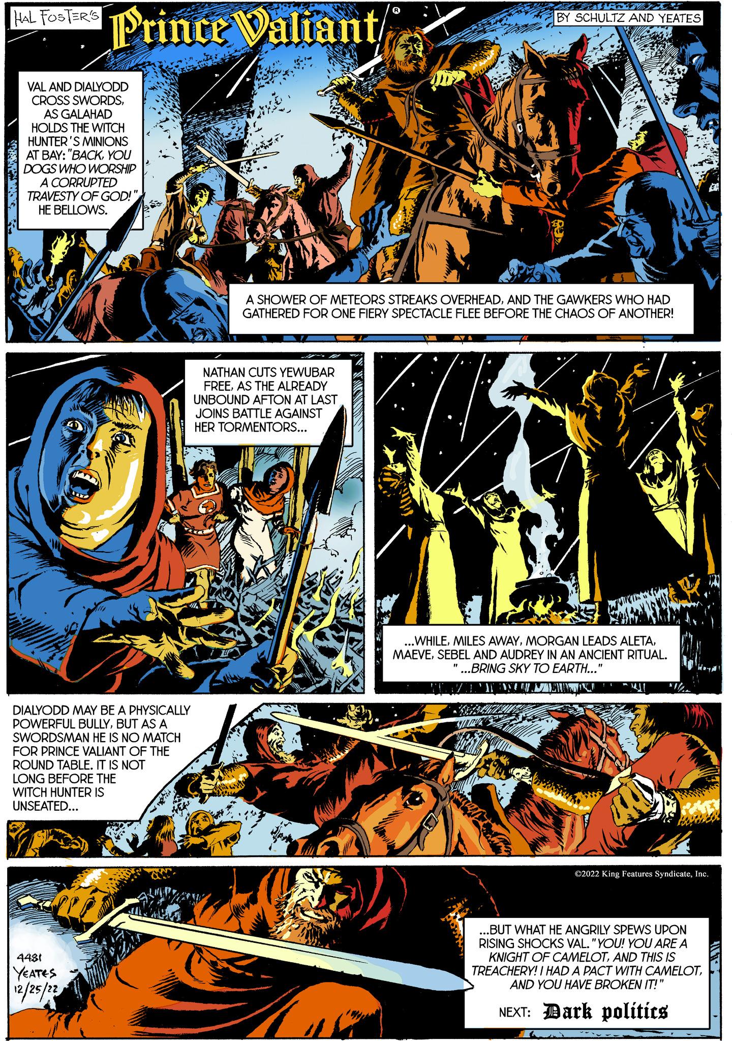 Comics OCR: HAL FOSTER'S KONGR Prince Valiant VAL AND DIALYODD CROSS SWORDSAS GALAHAD HOLDS THE WITCH HUNTER'S MINIONS AT BAY: "BACKYOU DOGS WHO WORSHIP A CORRUPTED TRAVESTY OF GOD!" HE BELLOWS. DIALYODD MAY BE A PHYSICALLY POWERFUL BULLYBUT AS A SWORDSMAN HE IS NO MATCH FOR PRINCE VALIANT OF THE ROUND TABLE. IT IS NOT LONG BEFORE THE WITCH HUNTER IS UNSEATED... 4481 YEATES 12/25/22 B R NATHAN CUTS YEWUBAR FREEAS THE ALREADY UNBOUND AFTON AT LAST JOINS BATTLE AGAINST HER TORMENTORS... A SHOWER OF METEORS STREAKS OVERHEADAND THE GAWKERS WHO HAD GATHERED FOR ONE FIERY SPECTACLE FLEE BEFORE THE CHAOS OF ANOTHER! FOXT/ BY SCHULTZ AND YEATES AYA ...WHILESEBEL AND AUDREY IN AN ANCIENT RITUAL. "...BRING SKY TO EARTH...' SVERB "1 www ?2022 King Features SyndicateInc. ...BUT WHAT HE ANGRILY SPEWS UPON RISING SHOCKS VAL. "YOU! YOU ARE A KNIGHT OF CAMELOTAND THIS IS TREACHERY! I HAD A PACT WITH CAMELOTAND YOU HAVE BROKEN IT!" NEXT: Dark politics HAL FOSTER'S KONGR Prince Valiant VAL AND DIALYODD CROSS SWORDSAS GALAHAD HOLDS THE WITCH HUNTER'S MINIONS AT BAY : " BACKYOU DOGS WHO WORSHIP A CORRUPTED TRAVESTY OF GOD ! " HE BELLOWS . DIALYODD MAY BE A PHYSICALLY POWERFUL BULLYBUT AS A SWORDSMAN HE IS NO MATCH FOR PRINCE VALIANT OF THE ROUND TABLE . IT IS NOT LONG BEFORE THE WITCH HUNTER IS UNSEATED ... 4481 YEATES 12/25/22 B R NATHAN CUTS YEWUBAR FREEAS THE ALREADY UNBOUND AFTON AT LAST JOINS BATTLE AGAINST HER TORMENTORS ... A SHOWER OF METEORS STREAKS OVERHEADAND THE GAWKERS WHO HAD GATHERED FOR ONE FIERY SPECTACLE FLEE BEFORE THE CHAOS OF ANOTHER ! FOXT / BY SCHULTZ AND YEATES AYA ... WHILEMILES AWAYMORGAN LEADS ALETASEBEL AND AUDREY IN AN ANCIENT RITUAL . " ... BRING SKY TO EARTH ... ' SVERB " 1 www ?2022 King Features SyndicateInc. ... BUT WHAT HE ANGRILY SPEWS UPON RISING SHOCKS VAL . " YOU ! YOU ARE A KNIGHT OF CAMELOTAND THIS IS TREACHERY ! I HAD A PACT WITH CAMELOTAND YOU HAVE BROKEN IT ! " NEXT : Dark politics
